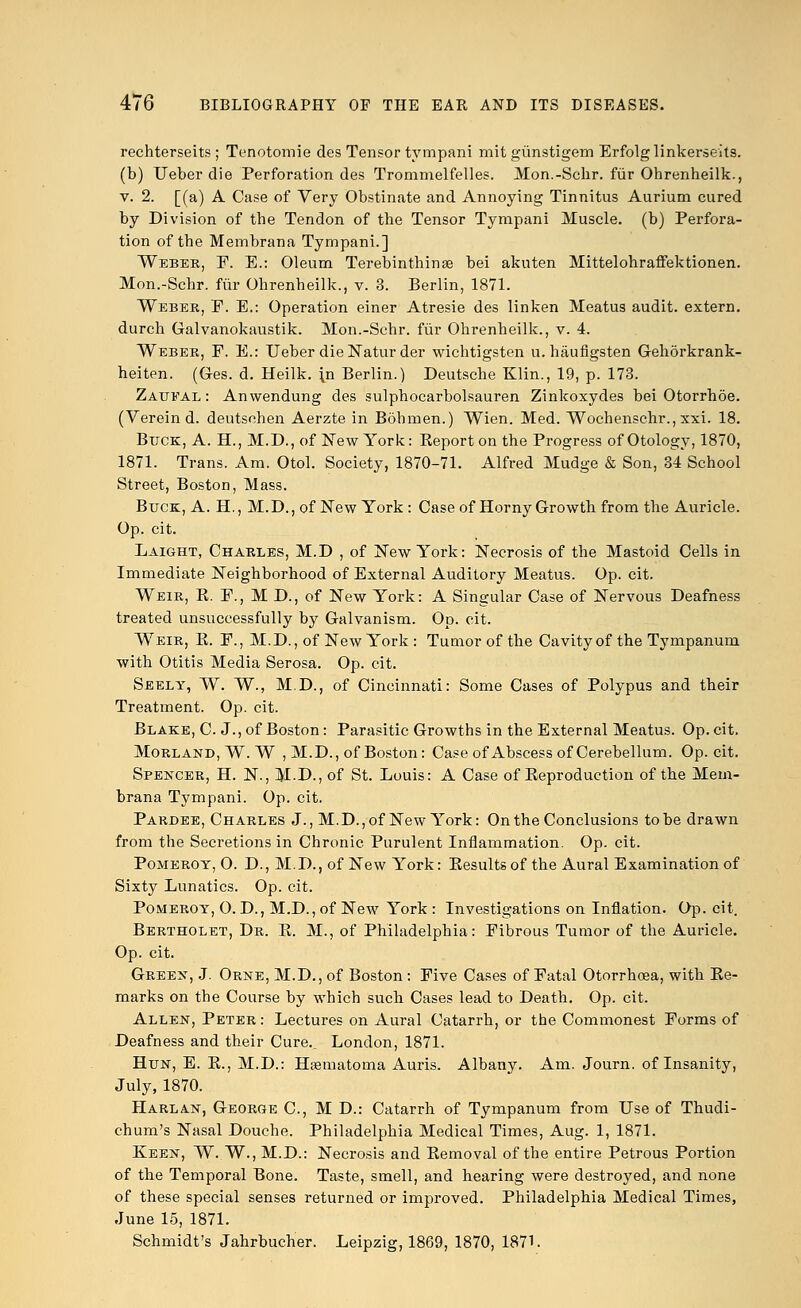 rechterseits ; Tenotomie des Tensor tympani mit giinstigem Erfolglinkerseits. (b) Ueber die Perforation des Trommelfelles. Mon.-Schr. fur Ohrenheilk., v. 2. [(a) A Case of Very Obstinate and Annoying Tinnitus Aurium cured by Division of tbe Tendon of the Tensor Tympani Muscle, (b) Perfora- tion of the Membrana Tympani.] Weber, P. E.: Oleum Terebinthinse bei akuten Mittelohraffektionen. Mon.-Schr. fur Ohrenheilk., v. 3. Berlin, 1871. Weber, P. E.: Operation einer Atresie des linken Meatus audit, extern, durch Galvanokaustik. Mon.-Schr. fur Ohrenheilk., v. 4. Weber, P. E.: Ueber die Natur der wichtigsten u.haufigsten Gehorkrank- heiten. (G-es. d. Heilk. \n Berlin.) Deutsche Klin., 19, p. 173. Zaueal: Anwendung des sulphocarbolsauren Zinkoxydes bei Otorrhoe. (Verein d. deutsohen Aerzte in Bohmen.) Wien. Med. Wochenschr., xxi. 18. Buck, A. H., M.D., of New York: Eeporton the Progress of Otology, 1870, 1871. Trans. Am. Otol. Society, 1870-71. Alfred Mudge & Son, 34 School Street, Boston, Mass. Buck, A. H., M.D., of New York : Case of Horny Growth from the Auricle. Op. cit. Laight, Charles, M.D , of New York: Necrosis of the Mastoid Cells in Immediate Neighborhood of External Auditory Meatus. Op. cit. Weir, E. P., M D., of New York: A Singular Case of Nervous Deafness treated unsuccessfully by Galvanism. Op. cit. Weir, E. P., M.D., of New York : Tumor of the Cavity of the Tympanum with Otitis Media Serosa. Op. cit. Seely, W. W., M.D., of Cincinnati: Some Cases of Polypus and their Treatment. Op. cit. Blake, C. J., of Boston : Parasitic Growths in the External Meatus. Op. cit, Morland, W. W , M.D., of Boston: Case of Abscess of Cerebellum. Op. cit. Spencer, H. N., M-D., of St. Louis: A Case of Eeproduction of the Mem- brana Tympani. Op. cit. Pardee, Charles J., M.D.,of New York: On the Conclusions to be drawn from the Secretions in Chronic Purulent Inflammation. Op. cit. Pomeroy, 0. D., M.D., of New York: Eesults of the Aural Examination of Sixty Lunatics. Op. cit. Pomeroy, 0. D., M.D., of New York : Investigations on Inflation. Op. cit. Bertholet, Dr. E. M., of Philadelphia: Pibrous Tumor of the Auricle. Op. cit. Green, J. Orne, M.D., of Boston : Pive Cases of Patal Otorrhoea, with Ee- marks on the Course by which such Cases lead to Death. Op. cit. Allen, Peter : Lectures on Aural Catarrh, or the Commonest Porms of Deafness and their Cure.. London, 1871. Hun, E. E., M.D.: Hematoma Auris. Albany. Am. Journ. of Insanity, July, 1870. Harlan, George C, M D.: Catarrh of Tympanum from Use of Thudi- chum's Nasal Douche. Philadelphia Medical Times, Aug. 1, 1871. Keen, W. W., M.D.: Necrosis and Eemoval of the entire Petrous Portion of the Temporal Bone. Taste, smell, and hearing were destroyed, and none of these special senses returned or improved. Philadelphia Medical Times, June 15, 1871. Schmidt's Jahrbucher. Leipzig, 1869, 1870, 1871.