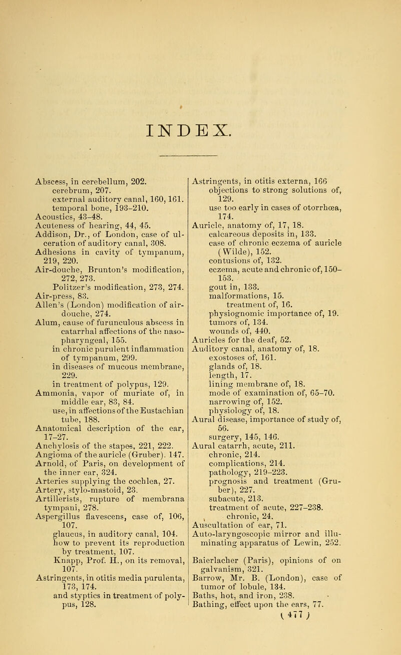 INDEX. Abscess, in cerebellum, 202. cerebrum, 207. external auditory canal, 160,161. temporal bone, 193-210. Acoustics, 43-48. Acuteness of hearing, 44, 45. Addison, Dr., of London, case of ul- ceration of auditory canal, 308. Adhesions in cavity of tympanum, 219, 220. Air-douche, Brunton's modification, 272,273. Politzer's modification, 273, 274. Air-press, 83. Allen's (London) modification of air- douche, 274. Alum, cause of furunculous abscess in catarrhal affections of the naso- pharyngeal, 155. in chronic purulent inflammation of tympanum, 299. in diseases of mucous membrane, 229. in treatment of polypus, 129. Ammonia, vapor of muriate of, in middle ear, 83, 84. use, in affections of the Eustachian tube, 188. Anatomical description of the ear, 17-27. Anchylosis of the stapes, 221, 222. Angioma of the auricle (G-ruber). 147. Arnold, of Paris, on development of the inner ear, 324. Arteries supplying the cochlea, 27. Artery, stylo-mastoid, 23. Artillerists, rupture of membrana tympani, 278. Aspergillus flavescens, case of, 106, 107. glaucus, in auditory canal, 104. how to prevent its reproduction by treatment, 107. Knapp, Prof. H., on its removal, 107. Astringents, in otitis media purulenta, 173, 174. and styptics in treatment of poly- pus, 128. Astringents, in otitis externa, 166 objections to strong solutions of, 129. use too early in cases of otorrhcea, 174. Auricle, anatomy of, 17, 18. calcareous deposits in, 133. case of chronic eczema of auricle (Wilde), 152. contusions of, 132. eczema, acute and chronic of, 150- 153. gout in, 133. malformations, 15. treatment of, 16. physiognomic importance of, 19. tumors of, 134. wounds of, 440. Auricles for the deaf, 52. Auditory canal, anatomy of, 18. exostoses of, 161. glands of, 18. length, 17. lining membrane of, 18. mode of examination of, 65-70. narrowing of, 152. physiology of, 18. Aural disease, importance of study of, 56. surgery, 145, 146. Aural catarrh, acute, 211. chronic, 214. complications, 214. pathology, 219-223. prognosis and treatment (Gru- ber), 227. subacute, 213. treatment of acute, 227-238. , chronic, 24. Auscultation of ear, 71. Auto-laryngoscopic mirror and illu- minating apparatus of Lewin, 252. Baierlacher (Paris), opinions of on galvanism, 321. Barrow, Mr. B. (London), case of tumor of lobule, 134. Baths, hot, and iron, 238. Bathing, effect upon the ears, 77. V4T7;