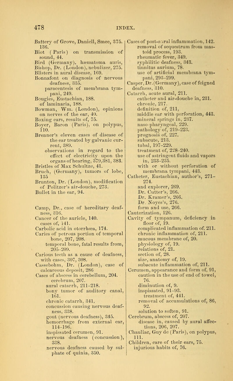 Battery of Grove, Daniell, Smee, 375. 136. Biot (Paris) on transmission of sound, 44. Bird (Germany), hematoma auris, Bishop, Dr. (London), nebulizer, 275. Blisters in aural disease, 169. Bonnafont on diagnosis of nervous deafness, 335. paracentesis of membrana tym- pani, 249. Bougies, Eustachian, 188. of laminaria, 188. Bowman, Win. (London), opinions on nerves of the ear, 40. Boxing ears, results of, 75. Boyer, Baron (Paris), on polypus, 110. Brenner's eleven cases of disease of the ear treated by galvanic cur- rent, 389. observations in regard to the effect of electricity upon the organs of hearing, 379,381, 383. Bristles of Max Schultze, 41. Bruch, (Germany), tumors of lobe, 135 Brunton, Dr. (London), modification of Politzer's air-douche, 273. Bullet in the ear, 94. Camp, Dr., case of hereditary deaf- ness, 316. Cancer of the auricle, 140. cases of, 141. Carbolic acid in otorrhcea, 174. Caries of petrous portion of temporal bone, 207, 208. temporal bone, fatal results from, 205-209. Carious teeth as a cause of deafness, with cases, 307, 308. Cassebohm, Dr. (London), case of calcareous deposit, 286 Cases of abscess in cerebellum, 204. cerebrum, 207. aural catarrh, 211-218. bony tumor of auditory canal, 161. chronic catarrh, 341. concussion causing nervous deaf- ness, 338. gout (nervous deafness), 345. hemorrhage from external ear, 114-196. inspissated cerumen, 91. nervous deafness (concussion), 338. nervous deafness caused by sul- phate of quinia, 350. Cases of post-aural inflammation, 142. removal of sequestrum from mas- toid process, 193. rheumatic fever, 349. syphilitic deafness, 343. tinnitus aurium, 78. use of artificial membrana tym- pani, 293-299. Casper, Dr. (Germany), case of feigned deafness, 310. Catarrh, acute aural, 211. catheter and air-douche in, 231. chronic, 217. definition of, 211, middle ear with perforation, 443. mineral springs in, 237. naso-pharyngeal, 229. pathology*'of, 219-223. prognosis of, 227. subacute, 213. tubal, 197-229. treatment of, 228-240. use of astringent fluids and vapors in, 233-235. with or without perforation of membrana tympani, 443. Catheter, Eustachian, author's, 271- 274. and explorer, 269. Dr. Cutter's, 266. Dr. Kramer's, 266. Dr. Noyes's, 276. form and use, 266. Cauterization, 126. Cavity of tympanum, deficiency in floor of, 19. complicated inflammation of. 211. chronic inflammation of, 211. mucous membrane of, 20. physiology of, 19. relations of, 21. section of, 28. size, anatomy of, 19. subacute inflammation of, 211. Cerumen, appearance and form of, 91, caution in the use of end of towel, 76. diminution of, 9. inspissated, 91-93. treatment of, 441. removal of accumulations of, 86, 92. solution to soften, 91. Cerebrum, abscess of, 207. disease in, caused by aural affec- tions, 206, 207. Chauliac, Guv de (Paris), on polypus, 111. Children, care of their ears, 75. injurious habits of, 76.