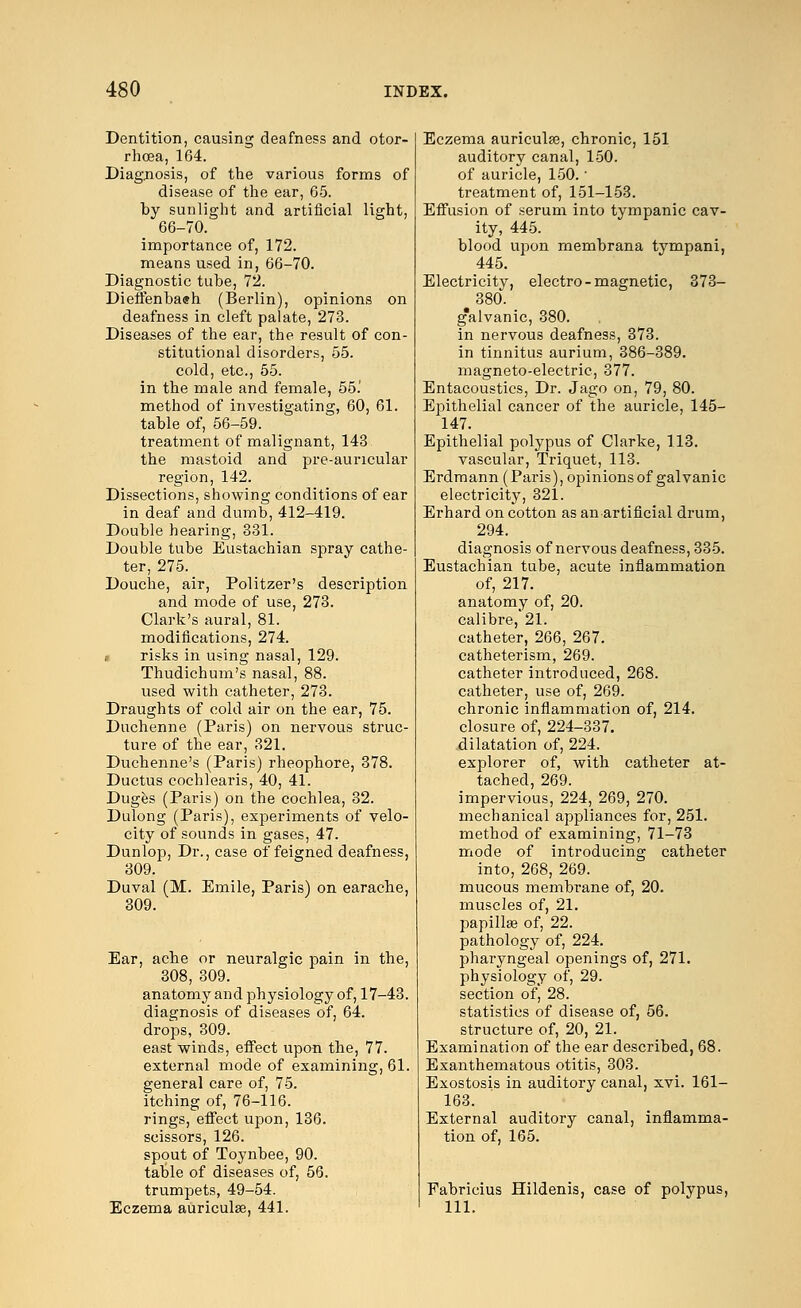 Dentition, causing deafness and otor- rhoea, 164. Diagnosis, of the various forms of disease of the ear, 65. by sunlight and artificial light, 66-70. importance of, 172. means used in, 66-70. Diagnostic tube, 72. Dieffenbaeh (Berlin), opinions on deafness in cleft palate, 273. Diseases of the ear, the result of con- stitutional disorders, 55. cold, etc., 55. in the male and female, 55.' method of investigating, 60, 61. table of, 56-59. treatment of malignant, 143 the mastoid and pre-auricular region, 142. Dissections, showing conditions of ear in deaf and dumb, 412-419. Double hearing, 331. Double tube Eustachian spray cathe- ter, 275. Douche, air, Politzer's description and mode of use, 273. Clark's aural, 81. modifications, 274. risks in using nasal, 129. Thudichum's nasal, 88. used with catheter, 273. Draughts of cold air on the ear, 75. Duchenne (Paris) on nervous struc- ture of the ear, 321. Duchenne's (Paris) rheophore, 378. Ductus cochlearis, 40, 41. Duges (Paris) on the cochlea, 32. Dulong (Paris), experiments of velo- city of sounds in gases, 47. Dunlop, Dr., case of feigned deafness, 309. Duval (M. Emile, Paris) on earache, 309. Ear, ache or neuralgic pain in the, 308, 309. anatomy and physiology of, 17-43. diagnosis of diseases of, 64. drops, 309. east winds, effect upon the, 77. external mode of examining, 61. general care of, 75. itching of, 76-116. rings, effect upon, 136. scissors, 126. spout of Toynbee, 90. table of diseases of, 56. trumpets, 49-54. Eczema auriculae, 441. Eczema auriculae, chronic, 151 auditory canal, 150. of auricle, 150.' treatment of, 151-153. Effusion of serum into tympanic cav- ity, 445. blood upon membrana tympani, 445. Electricity, electro-magnetic, 373- #380. g'alvanic, 380. in nervous deafness, 373. in tinnitus aurium, 386-389. magneto-electric, 377. Entacoustics, Dr. Jago on, 79, 80. Epithelial cancer of the auricle, 145- 147. Epithelial polypus of Clarke, 113. vascular, Triquet, 113. Erdmann (Paris), opinions of galvanic electricity, 321. Erhard on cotton as an artificial drum, 294. diagnosis of nervous deafness, 335. Eustachian tube, acute inflammation of, 217. anatomy of, 20. calibre, 21. catheter, 266, 267. catheterism, 269. catheter introduced, 268. catheter, use of, 269. chronic inflammation of, 214. closure of, 224-337. .dilatation of, 224. explorer of, with catheter at- tached, 269. impervious, 224, 269, 270. mechanical appliances for, 251. method of examining, 71-73 mode of introducing catheter into, 268, 269. mucous membrane of, 20. muscles of, 21. papillae of, 22. pathology of, 224. pharyngeal openings of, 271. physiology of, 29. section of, 28. statistics of disease of, 56. structure of, 20, 21. Examination of the ear described, 68. Exanthematous otitis, 303. Exostosis in auditory canal, xvi. 161- 163. External auditory canal, inflamma- tion of, 165. Fabricius Hildenis, case of polypus, 111.