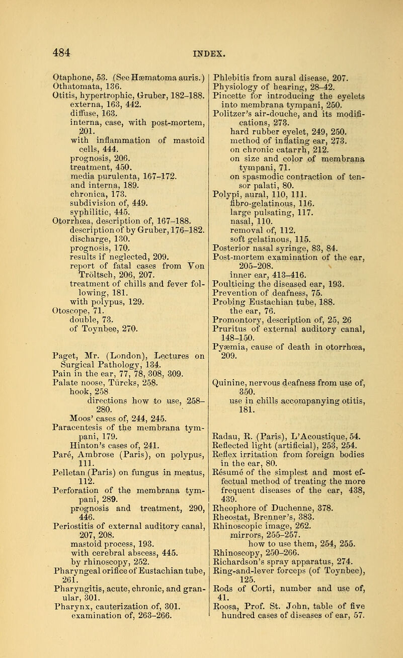 Otaphone, 53. (SeeHaematomaauris.) Othatomata, 136. Otitis, hypertrophic, Gruber, 182-188. externa, 163, 442. diffuse, 163. interna, case, with post-mortem, 201. with inflammation of mastoid cells, 444. prognosis, 206. treatment, 450. media purulenta, 167-172. and interna, 189. chronica, 173. subdivision of, 449. syphilitic, 445. Otorrhcea, description of, 167-188. description of by Gruber, 176-182. discharge, 130. prognosis, 170. results if neglected, 209. report of fatal cases from Von Troltsch, 206, 207. treatment of chills and fever fol- lowing, 181. with polypus, 129. Otoscope, 71. double, 73. of Toynbee, 270. Paget, Mr. (London), Lectures on Surgical Pathologj^, 134. Pain in the ear, 77, 78, 308, 309. Palate noose, Tiircks, 258. hook, 258 directions how to use, 258- 280. Moos' cases of, 244, 245. Paracentesis of the membrana tym- pani, 179. Hinton's cases of, 241. Pare, Ambrose (Paris), on polypus, 111. Pelletan (Paris) on fungus in meatus, 112. Perforation of the membrana tym- pani, 289. prognosis and treatment, 290, 446. Periostitis of external auditory canal, 207, 208. mastoid process, 193. with cerebral abscess, 445. by rhinoscopy, 252. Pharyngeal orifice of Eustachian tube, 261. Pharyngitis, acute, chronic, and gran- ular, 301. Pharynx, cauterization of, 301. examination of, 263-266. Phlebitis from aural disease, 207. Physiology of hearing, 28-42. Pincette for introducing the eyelets into membrana tympani, 250. Politzer's air-douche, and its modifi- cations, 273. hard rubber eyelet, 249, 250. method of inflating ear, 273. on chronic catarrh, 212. on size and color of membrana tympani, 71. on spasmodic contraction of ten- sor palati, 80. Polypi, aural, 110, 111. fibro-gelatinous, 116. large pulsating, 117. nasal, 110. removal of, 112. soft gelatinous, 115. Posterior nasal syringe, 83, 84. Post-mortem examination of the ear, 205-208. inner ear, 413-416. Poulticing the diseased ear, 193. Prevention of deafness, 75. Probing Eustachian tube, 188. the ear, 76. Promontory, description of, 25, 26 Pruritus of external auditory canal, 148-150. Pyaemia, cause of death in otorrhcea, 209. Quinine, nervous deafness from use of, 350. use in chills accompanying otitis, 181. Eadau, K. (Paris), L'Acoustique, 54. Keflected light (artificial), 253, 254. Reflex irritation from foreign bodies in the ear, 80. Resume of the simplest and most ef- fectual method of treating the more frequent diseases of the ear, 438, 439. Eheophore of Duchenne, 378. Rheostat, Brenner's, 383. Rhinoscopic image, 262. mirrors, 255-257. how to use them, 254, 255. Rhinoscopy, 250-266. Richardson's spray apparatus, 274. Ring-and-lever forceps (of Toynbee), 125. Rods of Corti, number and use of, 41. Roosa, Prof. St. John, table of five hundred cases of diseases of ear, 57.