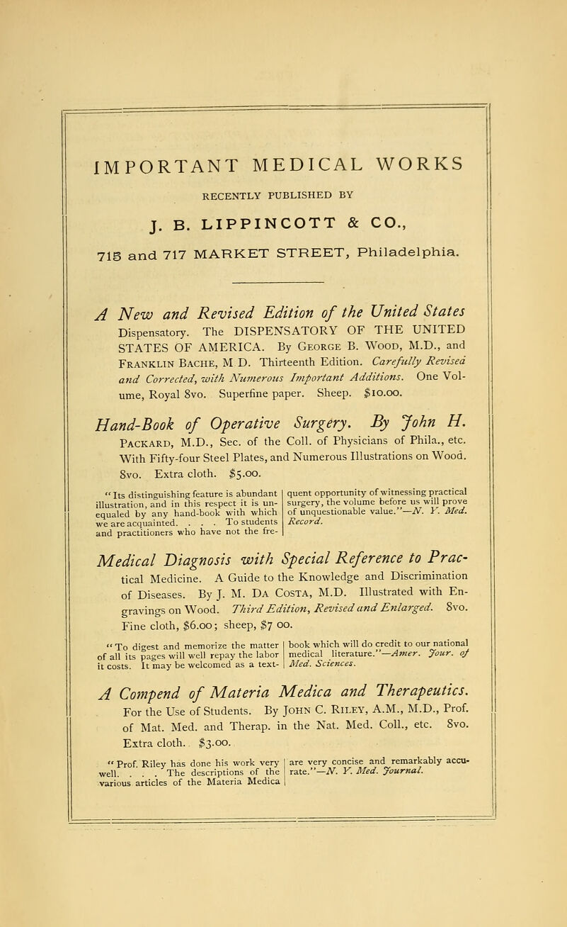 IMPORTANT MEDICAL WORKS RECENTLY PUBLISHED BY J. B. LIPPINCOTT & CO., 715 and 717 MARKET STREET, Philadelphia. quent opportunity of witnessing practical surgery, the volume before us will prove of unquestionable value.—N. Y. Med. Record. A New and Revised Edition of the United States Dispensatory. The DISPENSATORY OF THE UNITED STATES OF AMERICA. By George B. Wood, M.D., and Franklin Bache, M D. Thirteenth Edition. Carefully Revised and Corrected, with Numerous Important Additions. One Vol- ume, Royal 8vo. Superfine paper. Sheep. $10.00. Hand-Book of Operative Surgery. By John H. Packard, M.D., Sec. of the Coll. of Physicians of Phila., etc. With Fifty-four Steel Plates, and Numerous Illustrations on Wood. 8vo. Extra cloth. $5.00. Its distinguishing feature is abundant illustration, and in this respect it is un- equaled by any hand-book with which we are acquainted. ... To students and practitioners who have not the fre- Medical Diagnosis with Special Reference to Prac- tical Medicine. A Guide to the Knowledge and Discrimination of Diseases. By J. M. Da Costa, M.D. Illustrated with En- gravings on Wood. Third Edition, Revised and Enlarged. 8vo. Fine cloth, $6.00; sheep, $7 00.  To digest and memorize the matter I book which will do credit to our national of all its pages will well repay the labor medical literature.—Amer. Jour, of it costs. It may be welcomed as a text- | Med. Sciences. A Compend of Materia Medica and Therapeutics. For the Use of Students. By John C. Riley, A.M., M.D., Prof, of Mat. Med. and Therap. in the Nat. Med. Coll., etc. Svo. Extra cloth. $3.00.  Prof Riley has done his work very I are very concise and remarkably accu- well. . ' . . The descriptions of the rate.—N. Y. Med. Journal. various articles of the Materia Medica |