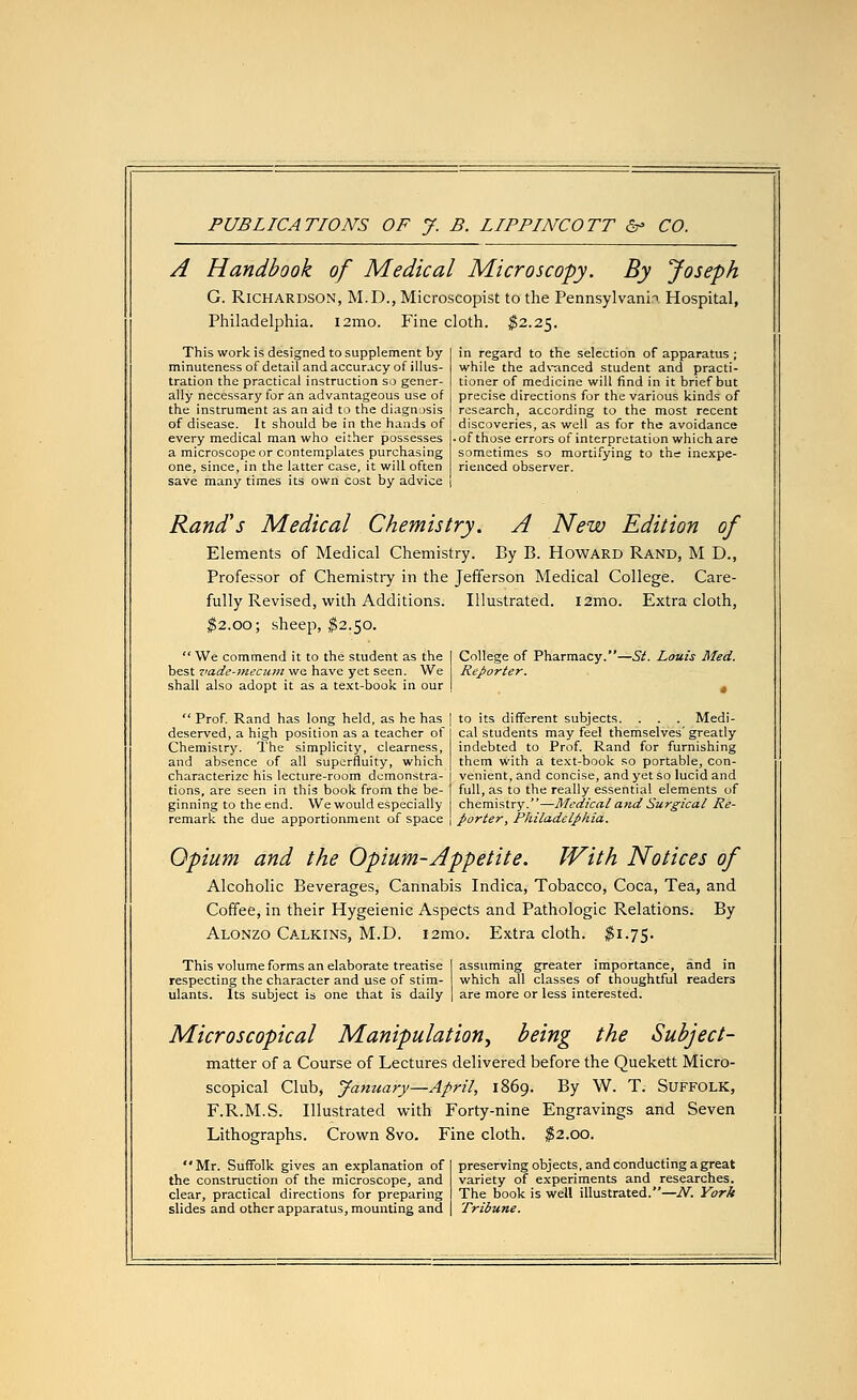 PUBLICATIONS OF J. B. LIPPINCOTT &> CO. A Handbook of Medical Microscopy. By Joseph G. Richardson, M.D., Microscopist to the Pennsylvania Hospital, Philadelphia. i2mo. Fine cloth. $2.25. This work is designed to supplement by minuteness of detail and accuracy of illus- tration the practical instruction so gener- ally necessary for an advantageous use of the instrument as an aid to the diagnosis of disease. It should be in the hands of every medical man who either possesses a microscope or contemplates purchasing one, since, in the latter case, it will often save many times its own cost by advice in regard to the selection of apparatus ; while the advanced student and practi- tioner of medicine will find in it brief but precise directions for the various kinds of research, according to the most recent discoveries, as well as for the avoidance • of those errors of interpretation which are sometimes so mortifying to the inexpe- rienced observer. Rand's Medical Chemistry. A New Edition of Elements of Medical Chemistry. By B. Howard Rand, M D., Professor of Chemistry in the Jefferson Medical College. Care- fully Revised, with Additions. Illustrated. i2mo. Extra cloth, $2.00; sheep, $2.50. ■St. Louis Med.  We commend it to the student as the best vade-mecum we have yet seen. We shall also adopt it as a text-book in our  Prof. Rand has long held, as he has deserved, a high position as a teacher of Chemistry. The simplicity, clearness, and absence of all superfluity, which characterize his lecture-room demonstra- tions, are seen in this book from the be- ginning to the end. We would especially remark the due apportionment of space College of Pharmacy.' Reporter. to its different subjects. . . . Medi- cal students may feel themselves' greatly indebted to Prof. Rand for furnishing them with a text-book so portable, con- venient, and concise, and yet so lucid and full, as to the really essential elements of chemistry.—Medical and Surgical Re- porter, Philadelphia. Opium and the Opium-Appetite. With Notices of Alcoholic Beverages, Cannabis Indica, Tobacco, Coca, Tea, and Coffee, in their Hygeienic Aspects and Pathologic Relations. By Alonzo Calkins, M.D. i2mo. Extra cloth. $1.75. This volume forms an elaborate treatise respecting the character and use of stim- ulants. Its subject is one that is daily assuming greater importance, and in which all classes of thoughtful readers are more or less interested. Microscopical Manipulation^ being the Subject- matter of a Course of Lectures delivered before the Quekett Micro- scopical Club, January—April, 1869. By W. T. Suffolk, F.R.M.S. Illustrated with Forty-nine Engravings and Seven Lithographs. Crown 8vo. Fine cloth. $2.00. Mr. Suffolk gives an explanation of the construction of the microscope, and clear, practical directions for preparing slides and other apparatus, mounting and preserving objects, and conducting a great variety of experiments and researches. The book is well illustrated.—N. York Tribune.