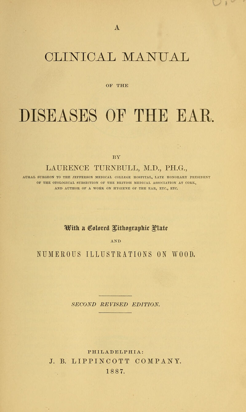A CLINICAL MANUAL OF THE DISEASES OE THE EAR. BY LAURENCE TURNBULL, M.D., PH.G., AUKAL SURGEON TO THE JEFFERSON MEDICAL COLLEGE HOSPITAL, LATE HONORARY PRESIDENT OF THE OTOLOGICAL SUBSECTION OF THE BRITISH MEDICAL ASSOCIATION AT CORK, AND AUTHOR OF A WORK ON HYGIENE OF THE EAR, ETC., ETC. With a Mm& Iptlwpaplm flat* AND NUMEROUS ILLUSTRATIONS ON WOOD. SECOND REVISED EDITION. PHILADELPHIA: J. B. LIPPINCOTT COMPANY.