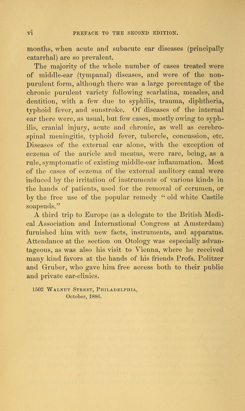 months, when acute and subacute ear diseases (principally catarrhal) are so prevalent. The majority of the whole number of cases treated were of middle-ear (tympanal) diseases, and were of the non- purulent form, although there was a large percentage of the chronic purulent variety following scarlatina, measles, and dentition, with a few due to syphilis, trauma, diphtheria, typhoid fever, and sunstroke. Of diseases of the internal ear there were, as usual, but few cases, mostly owing to syph- ilis, cranial injury, acute and chronic, as well as cerebro- spinal meningitis, typhoid fever, tubercle, concussion, etc. Diseases of the external ear alone, with the exception of eczema of the auricle and meatus, were rare, being, as a rule, symptomatic of existing middle-ear inflammation. Most of the cases of eczema of the external auditory canal were induced by the irritation of instruments of various kinds in the hands of patients, used for the removal of cerumen, or by the free use of the popular remedy  old white Castile soapsuds. A third trip to Europe (as a delegate to the British Medi- cal Association and International Congress at Amsterdam) furnished him with new facts, instruments, and apparatus. Attendance at the section on Otology was especially advan- tageous, as was also his visit to Vienna, where he received many kind favors at the hands of his friends Profs. Politzer and Gruber, who gave him free access both to their public and private ear-clinics. 1502 Walnut Street, Philadelphia, October, 1886.