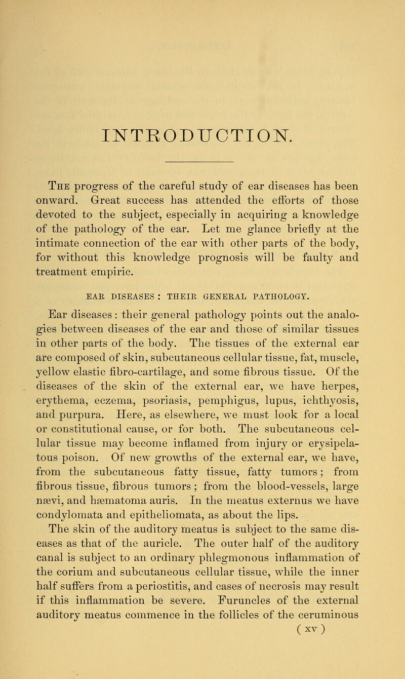 INTRODUCTION. The progress of the careful study of ear diseases has been onward. Great success has attended the efforts of those devoted to the subject, especially in acquiring a knowledge of the pathology of the ear. Let me glance briefly at the intimate connection of the ear with other parts of the body, for without this knowledge prognosis will be faulty and treatment empiric. EAR DISEASES : THEIR GENERAL PATHOLOGY. Ear diseases : their general pathology points out the analo- gies between diseases of the ear and those of similar tissues in other parts of the body. The tissues of the external ear are composed of skin, subcutaneous cellular tissue, fat, muscle, yellow elastic fibro-cartilage, and some fibrous tissue. Of the diseases of the skin of the external ear, we have herpes, erythema, eczema, psoriasis, pemphigus, lupus, ichthyosis, and purpura. Here, as elsewhere, we must look for a local or constitutional cause, or for both. The subcutaneous cel- lular tissue may become inflamed from injury or erysipela- tous poison. Of new growths of the external ear, we have, from the subcutaneous fatty tissue, fatty tumors; from fibrous tissue, fibrous tumors ; from the blood-vessels, large nsevi, and hsematoma auris. In the meatus externus we have condylomata and epitheliomata, as about the lips. The skin of the auditory meatus is subject to the same dis- eases as that of the auricle. The outer half of the auditory canal is subject to an ordinary phlegmonous inflammation of the corium and subcutaneous cellular tissue, while the inner half suffers from a periostitis, and cases of necrosis may result if this inflammation be severe. Furuncles of the external auditory meatus commence in the follicles of the ceruminous