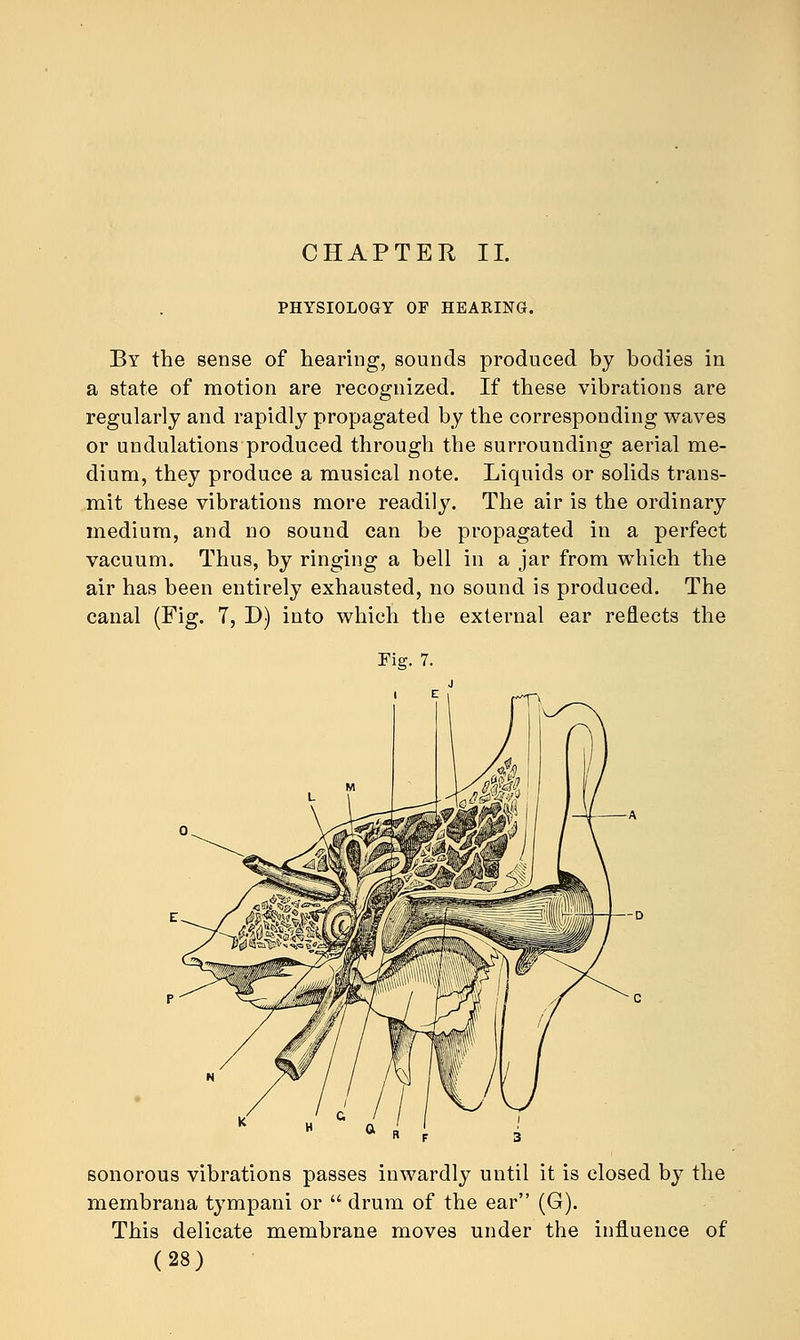 CHAPTER II. PHYSIOLOGY OF HEARING. By the sense of hearing, sounds produced by bodies in a state of motion are recognized. If these vibrations are regularly and rapidly propagated by the corresponding waves or undulations produced through the surrounding aerial me- dium, they produce a musical note. Liquids or solids trans- mit these vibrations more readily. The air is the ordinary medium, and no sound can be propagated in a perfect vacuum. Thus, by ringing a bell in a jar from which the air has been entirely exhausted, no sound is produced. The canal (Fig. 7, D) into which the external ear reflects the Fig. 7. sonorous vibrations passes inwardly until it is closed by the membrana tympani or  drum of the ear (G). This delicate membrane moves under the influence of