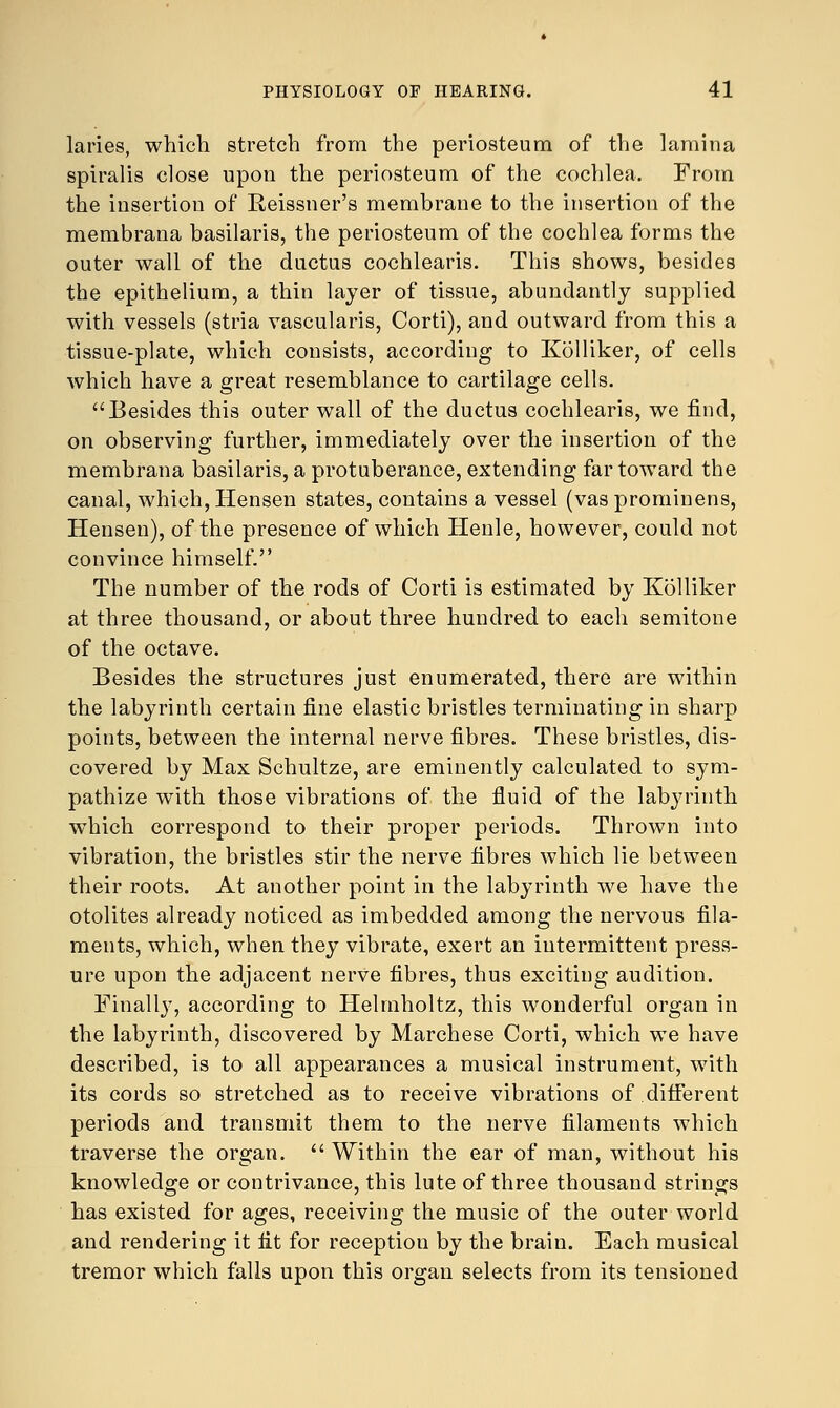 laries, which stretch from the periosteum of the lamina spiralis close upon the periosteum of the cochlea. From the insertion of Reissner's membrane to the insertion of the membrana basilaris, the periosteum of the cochlea forms the outer wall of the ductus cochlearis. This shows, besides the epithelium, a thin layer of tissue, abundantly supplied with vessels (stria vascularis, Corti), and outward from this a tissue-plate, which consists, according to Kolliker, of cells which have a great resemblance to cartilage cells. Besides this outer wall of the ductus cochlearis, we find, on observing further, immediately over the insertion of the membrana basilaris, a protuberance, extending far toward the canal, which, Hensen states, contains a vessel (vas prominens, Hensen), of the presence of which Henle, however, could not convince himself. The number of the rods of Corti is estimated by Kolliker at three thousand, or about three hundred to each semitone of the octave. Besides the structures just enumerated, there are within the labyrinth certain fine elastic bristles terminating in sharp points, between the internal nerve fibres. These bristles, dis- covered by Max Schultze, are eminently calculated to sym- pathize with those vibrations of the fluid of the labyrinth which correspond to their proper periods. Thrown into vibration, the bristles stir the nerve fibres which lie between their roots. At another point in the labyrinth we have the otolites already noticed as imbedded among the nervous fila- ments, which, when they vibrate, exert an intermittent press- ure upon the adjacent nerve fibres, thus exciting audition. Finally, according to Helmholtz, this wonderful organ in the labyrinth, discovered by Marchese Corti, which we have described, is to all appearances a musical instrument, with its cords so stretched as to receive vibrations of different periods and transmit them to the nerve filaments which traverse the organ.  Within the ear of man, without his knowledge or contrivance, this lute of three thousand strings has existed for ages, receiving the music of the outer world and rendering it fit for reception by the brain. Each musical tremor which falls upon this organ selects from its tensioned