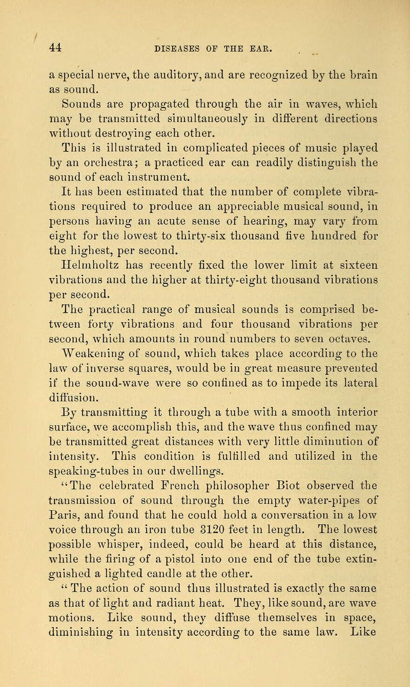 a special nerve, the auditory, and are recognized by the brain as sound. Sounds are propagated through the air in waves, which may be transmitted simultaneously in different directions without destroying each other. This is illustrated in complicated pieces of music played by an orchestra; a practiced ear can readily distinguish the sound of each instrument. It has been estimated that the number of complete vibra- tions required to produce an appreciable musical sound, in persons haviug an acute sense of hearing, may vary from eight for the lowest to thirty-six thousand five hundred for the highest, per second. Helmholtz has recently fixed the lower limit at sixteen vibrations and the higher at thirty-eight thousand vibrations per second. The practical range of musical sounds is comprised be- tween forty vibrations and four thousand vibrations per second, which amounts in round numbers to seven octaves. Weakening of sound, which takes place according to the law of inverse squares, would be in great measure prevented if the sound-wave were so confined as to impede its lateral diffusion. By transmitting it through a tube with a smooth interior surface, we accomplish this, and the wave thus confined may be transmitted great distances with very little diminution of intensity. This condition is fulfilled and utilized in the speaking-tubes in our dwellings. The celebrated French philosopher Biot observed the transmission of sound through the empty water-pipes of Paris, and found that he could hold a conversation in a low voice through an iron tube 3120 feet in length. The lowest possible whisper, indeed, could be heard at this distance, while the firing of a pistol into one end of the tube extin- guished a lighted candle at the other.  The action of sound thus illustrated is exactty the same as that of light and radiant heat. They, like sound, are wave motions. Like sound, they diffuse themselves in space, diminishing in intensity according to the same law. Like