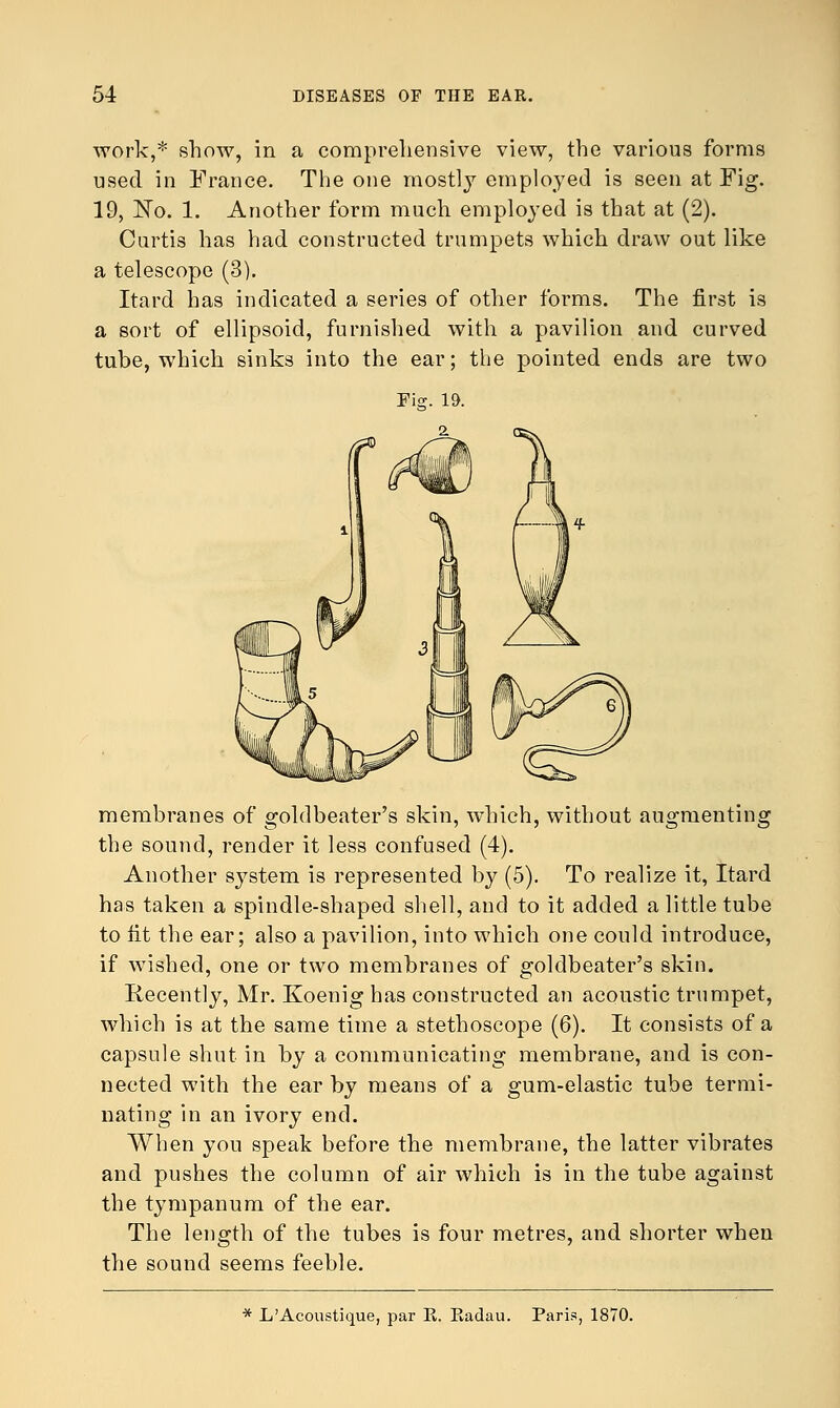 work,* show, in a comprehensive view, the various forms used in France. The one mostly employed is seen at Fig. 19, No. 1. Another form much employed is that at (2). Curtis has had constructed trumpets which draw out like a telescope (3). Itard has indicated a series of other forms. The first is a sort of ellipsoid, furnished with a pavilion and curved tube, which sinks into the ear; the pointed ends are two membranes of goldbeater's skin, which, without augmenting the sound, render it less confused (4). Another system is represented by (5). To realize it, Itard has taken a spindle-shaped shell, and to it added a little tube to lit the ear; also a pavilion, into which one could introduce, if wished, one or two membranes of goldbeater's skin. Recently, Mr. Koenig has constructed an acoustic trumpet, which is at the same time a stethoscope (6). It consists of a capsule shut in by a communicating membrane, and is con- nected with the ear by means of a gum-elastic tube termi- nating in an ivory end. When you speak before the membrane, the latter vibrates and pushes the column of air which is in the tube against the tympanum of the ear. The length of the tubes is four metres, and shorter when the sound seems feeble. * L'Acoustique, par K. Eadau. Paris, 1870.