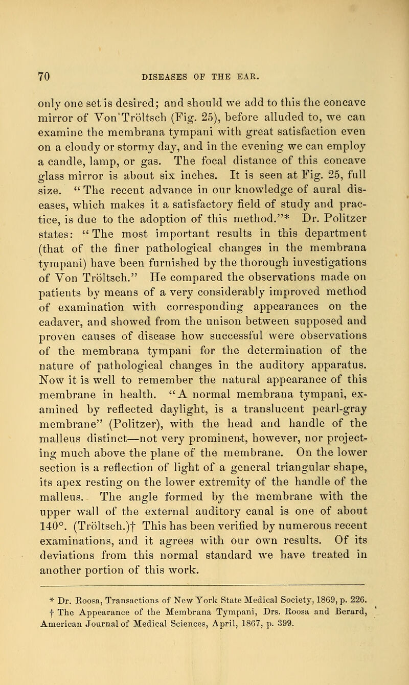 only one set is desired; and should we add to this the concave mirror of Von Troltsch (Fig. 25), before alluded to, we can examine the membrana tympani with great satisfaction even on a cloudy or stormy day, and in the evening we can employ a candle, lamp, or gas. The focal distauce of this concave glass mirror is about six inches. It is seen at Fig. 25, full size.  The recent advance in our knowledge of aural dis- eases, which makes it a satisfactory field of study and prac- tice, is due to the adoption of this method.* Dr. Politzer states: The most important results in this department (that of the finer pathological changes in the membrana tympani) have been furnished by the thorough investigations of Yon Troltsch. He compared the observations made on patients by means of a very considerably improved method of examination with corresponding appearances on the cadaver, and showed from the unison between supposed and proven causes of disease how successful were observations of the membrana tympani for the determination of the nature of pathological changes in the auditory apparatus. Now it is well to remember the natural appearance of this membrane in health. A normal membrana tympani, ex- amined by reflected daylight, is a translucent pearl-gray membrane (Politzer), with the head and handle of the malleus distinct—not very prominent, however, nor project- ing much above the plane of the membrane. On the lower section is a reflection of light of a general triangular shape, its apex resting on the lower extremity of the handle of the malleus. The angle formed by the membrane with the upper wall of the external auditory canal is one of about 140°. (Troltsch.)f This has been verified by numerous recent examinations, and it agrees with our own results. Of its deviations from this normal standard we have treated in another portion of this work. * Dr. Koosa, Transactions of New York State Medical Society, 1869, p. 226. f The Appearance of the Membrana Tympani, Drs. Eoosa and Berard, American Journal of Medical Sciences, April, 1867, p. 399.