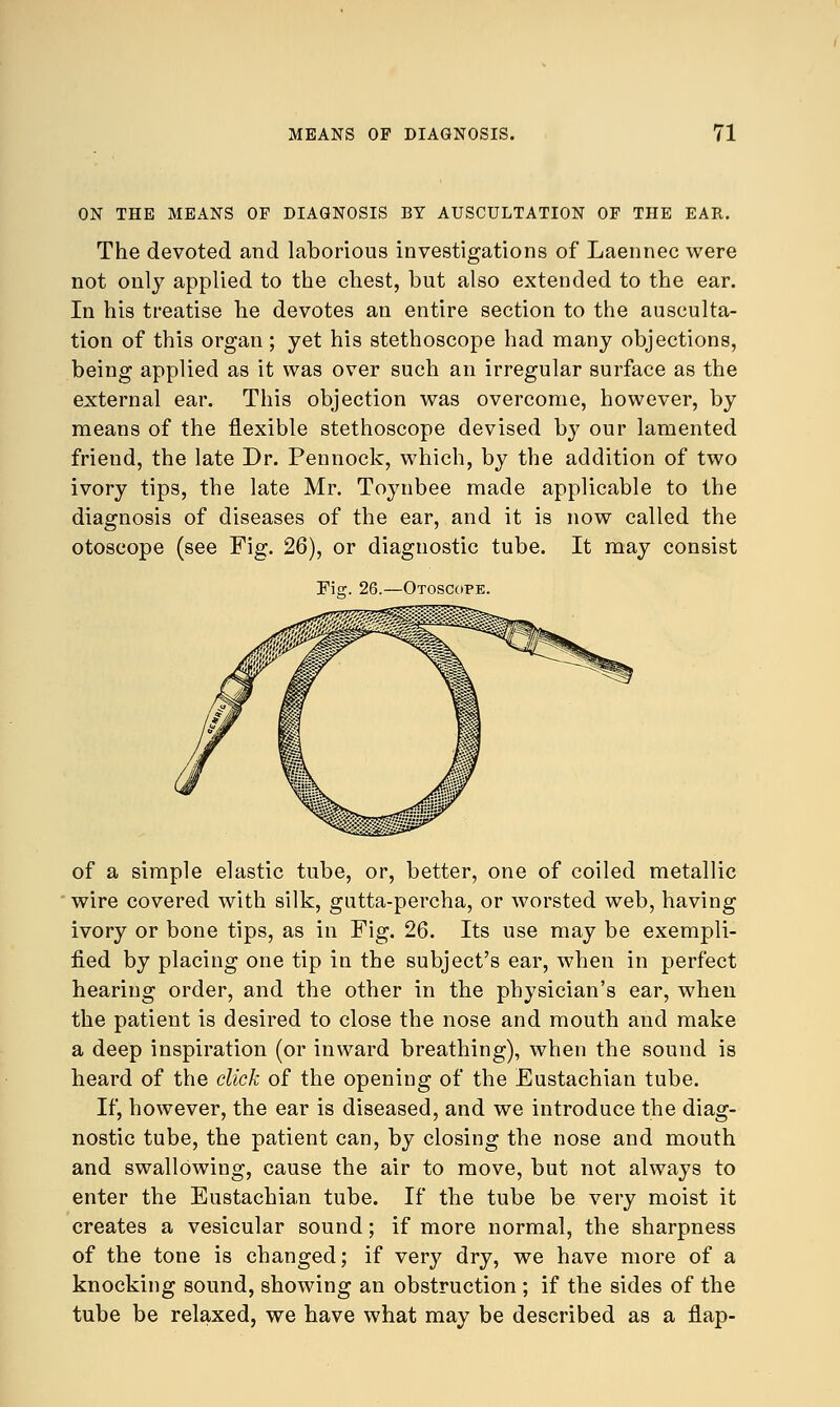 ON THE MEANS OF DIAGNOSIS BY AUSCULTATION OF THE EAR. The devoted and laborious investigations of Laennec were not only applied to the chest, but also extended to the ear. In his treatise he devotes an entire section to the ausculta- tion of this organ ; yet his stethoscope had many objections, being applied as it was over such an irregular surface as the external ear. This objection was overcome, however, by means of the flexible stethoscope devised by our lamented friend, the late Dr. Pennock, which, by the addition of two ivory tips, the late Mr. Toynbee made applicable to the diagnosis of diseases of the ear, and it is now called the otoscope (see Fig. 26), or diagnostic tube. It may consist Otoscope. of a simple elastic tube, or, better, one of coiled metallic wire covered with silk, gutta-percha, or worsted web, having ivory or bone tips, as in Fig. 26. Its use may be exempli- fied by placing one tip in the subject's ear, when in perfect hearing order, and the other in the physician's ear, when the patient is desired to close the nose and mouth and make a deep inspiration (or inward breathing), when the sound is heard of the click of the opening of the Eustachian tube. If, however, the ear is diseased, and we introduce the diag- nostic tube, the patient can, by closing the nose and mouth and swallowing, cause the air to move, but not always to enter the Eustachian tube. If the tube be very moist it creates a vesicular sound; if more normal, the sharpness of the tone is changed; if very dry, we have more of a knocking sound, showing an obstruction ; if the sides of the tube be relaxed, we have what may be described as a flap-