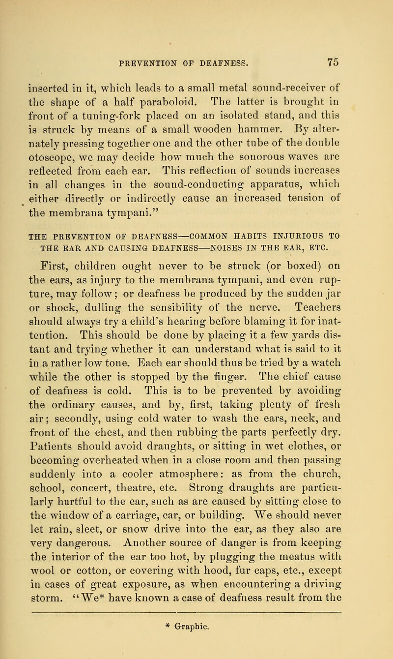 inserted in it, which leads to a small metal sound-receiver of the shape of a half paraboloid. The latter is brought in front of a tuning-fork placed on an isolated stand, and this is struck by means of a small wooden hammer. By alter- nately pressing together one and the other tube of the double otoscope, we may decide how much the sonorous waves are reflected from each ear. This reflection of sounds increases in all changes in the sound-conducting apparatus, which either directly or indirectly cause an increased tension of the membrana tympani. THE PREVENTION OF DEAFNESS—COMMON HABITS INJURIOUS TO THE EAR AND CAUSING DEAFNESS NOISES IN THE EAR, ETC. First, children ought never to be struck (or boxed) on the ears, as injury to the membrana tympani, and even rup- ture, may follow; or deafness be produced by the sudden jar or shock, dulling the sensibility of the nerve. Teachers should always try a child's hearing before blaming it for inat- tention. This should be done by placing it a few yards dis- tant and trying whether it can understand what is said to it in a rather low tone. Each ear should thus be tried by a watch while the other is stopped by the finger. The chief cause of deafness is cold. This is to be prevented by avoiding the ordinary causes, and by, first, taking plenty of fresh air; secondly, using cold water to wash the ears, neck, and front of the chest, and then rubbing the parts perfectly dry. Patients should avoid draughts, or sitting in wet clothes, or becoming overheated when in a close room and then passing suddenly into a cooler atmosphere: as from the church, school, concert, theatre, etc. Strong draughts are particu- larly hurtful to the ear, such as are caused by sitting close to the window of a carriage, car, or building. We should never let rain, sleet, or snow drive into the ear, as they also are very dangerous. Another source of danger is from keeping the interior of the ear too hot, by plugging the meatus with wool or cotton, or covering with hood, fur caps, etc., except in cases of great exposure, as when encountering a driving storm. We* have known a case of deafness result from the * Graphic.