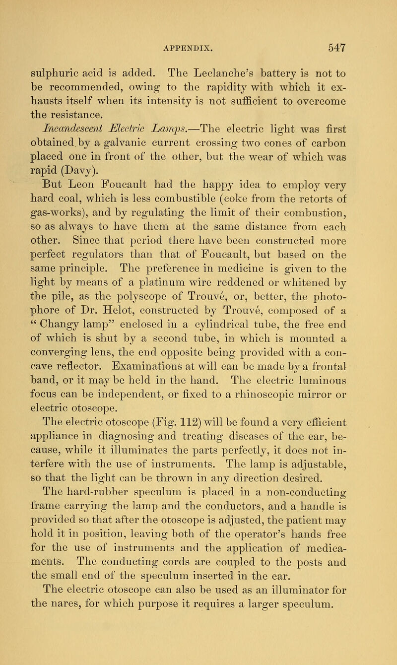 sulphuric acid is added. The Leclanche's battery is not to be recommended, owing to the rapidity with which it ex- hausts itself when its intensity is not sufficient to overcome the resistance. Incandescent Electric Lamps.—The electric light was first obtained by a galvanic current crossing two cones of carbon placed one in front of the other, but the wear of which was rapid (Davy). But Leon Foucault had the happy idea to employ very hard coal, which is less combustible (coke from the retorts of gas-works), and by regulating the limit of their combustion, so as always to have them at the same distance from each other. Since that period there have been constructed more perfect regulators than that of Foucault, but based on the same principle. The preference in medicine is given to the light by means of a platinum wire reddened or whitened by the pile, as the polyscope of Trouve, or, better, the photo- phore of Dr. Helot, constructed by Trouve, composed of a  Changy lamp enclosed in a cylindrical tube, the free end of which is shut by a second tube, in which is mounted a converging lens, the end opposite being provided with a con- cave reflector. Examinations at will can be made by a frontal band, or it may be held in the hand. The electric luminous focus can be independent, or fixed to a rhinoscopic mirror or electric otoscope. The electric otoscope (Fig. 112) will be found a very efficient appliance in diagnosing and treating diseases of the ear, be- cause, while it illuminates the parts perfectly, it does not in- terfere with the use of instruments. The lamp is adjustable, so that the light can be thrown in any direction desired. The hard-rubber speculum is placed in a non-conducting frame carrying the lamp and the conductors, and a handle is provided so that after the otoscope is adjusted, the patient may hold it in position, leaving both of the operator's hands free for the use of instruments and the application of medica- ments. The conducting cords are coupled to the posts and the small end of the speculum inserted in the ear. The electric otoscope can also be used as an illuminator for the nares, for which purpose it requires a larger speculum.