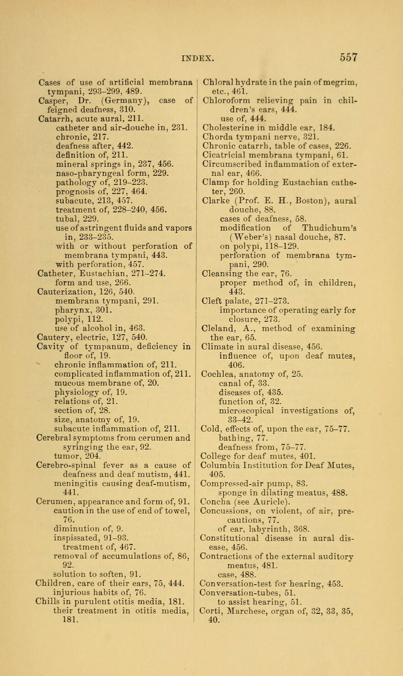 Cases of use of artificial membrana tympani, 293-299, 489. Casper. Dr. (Germany), case of feigned deafness, 310. Catarrh, acute aural, 211. catheter and air-douche in, 231. chronic, 217. deafness after, 442. definition of, 211. mineral springs in, 237, 456. naso-pharyngeal form, 229. pathology'of, 219-223. prognosis of, 227, 464. subacute, 213, 457. treatment of, 228-240. 456. tubal, 229. use of astringent fluids and vapors in, 233-235. with or without perforation of membrana tympani, 443. with perforation, 457. Catheter, Eustachian, 271-274. form and use, 266. Cauterization, 126, 540. membrana tympani, 291. pharynx, 301. polypi, 112. use of alcohol in, 463. Cautery, electric, 127, 540. Cavity of tympanum, deficiency in  floor of, 19. chronic inflammation of, 211. complicated inflammation of, 211. mucous membrane of, 20. physiology of. 19. relations of, 21. section of, 28. size, anatomy of, 19. subacute inflammation of, 211. Cerebral symptoms from cerumen and syringing the ear, 92. tumor, 204. Cerebro-spinal fever as a cause of deafness and deaf mutism, 441. meningitis causing deaf-mutism, 441.^ Cerumen, appearance and form of, 91. caution in the use of end of towel, 76. diminution of, 9. inspissated, 91-93. treatment of, 467. removal of accumulations of, 86, 92. solution to soften, 91. Children, care of their ears, 75, 444. injurious habits of, 76. Chills in purulent otitis media, 181. their treatment in otitis media, 181. Chloral hvdrate in the pain of megrim, etc., 461. Chloroform relieving pain in chil- dren's ears, 444. use of, 444. Cholesterine in middle ear, 184. Chorda tympani nerve, 321. Chronic catarrh, table of cases, 226. Cicatricial membrana tympani, 61. Circumscribed inflammation of exter- nal ear, 466. Clamp for holding Eustachian cathe- ter, 260. Clarke (Prof. E. H., Boston), aural douche, 88. cases of deafness, 58. modification of Thudichum's (Weber's) nasal douche, 87. on polypi, 118-129. perforation of membrana tym- pani, 290. Cleansing the ear, 76. proper method of, in children, 443. Cleft palate, 271-273. importance of operating early for closure, 273. Cleland, A., method of examining the ear, 65. Climate in aural disease, 456. influence of, upon deaf mutes, 406. Cochlea, anatomy of, 25. canal of, 33. diseases of, 435. function of, 32. microscopical investigations of, 33-42. Cold, effects of, upon the ear, 75-77. bathing, 77. deafness from, 75-77. College for deaf mutes, 401. Columbia Institution for Deaf Mutes, 405. Compressed-air pump, 83. sponge in dilating meatus, 488. Concha (see Auricle). Concussions, on violent, of air, pre- cautions, 77. of ear. labyrinth, 368. Constitutional disease in aural dis- ease, 456. Contractions of the external auditory meatus, 481. case, 488. Conversation-test for hearing, 453. Conversation-tubes, 51. to assist hearing, 51. Corti, Marchese, organ of, 32, 33, 35, 40.