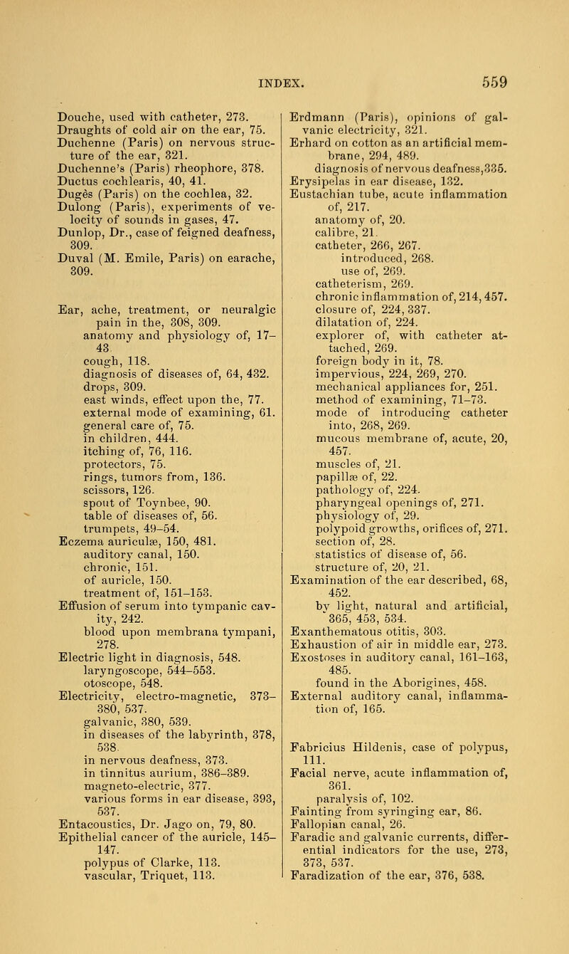 Douche, used with cathetpr, 273. Draughts of cold air on the ear, 75. Duchenne (Paris) on nervous struc- ture of the ear, 321. Duchenne's (Paris) rheophore, 378. Ductus cochlearis, 40, 41. Duges (Paris) on the cochlea, 32. Dulong (Paris), experiments of ve- locity of sounds in gases, 47. Dunlop, Dr., case of feigned deafness, 309. Duval (M. Emile, Paris) on earache, 309. Ear, ache, treatment, or neuralgic pain in the, 308, 309. anatomy and physiology of, 17- 43 cough,118. diagnosis of diseases of, 64, 432. drops, 309. east winds, effect upon the, 77. external mode of examining, 61. general care of, 75. in children, 444. itching of, 76, 116. protectors, 75. rings, tumors from, 136. scissors, 126. spout of Toynbee, 90. table of diseases of, 56. trumpets, 49-54. Eczema auriculae, 150, 481. auditory canal, 150. chronic, 151. of auricle, 150. treatment of, 151-153. Effusion of serum into tympanic cav- ity, 242. blood upon membrana tympani, 278. Electric light in diagnosis, 548. laryngoscope, 544-553. otoscope, 548. Electricity, electro-magnetic, 373- 380, 537. galvanic, 380, 539. in diseases of the labj'rinth, 378, 538. in nervous deafness, 373. in tinnitus aurium, 386-389. magneto-electric, 377. various forms in ear disease, 393, 537. Entacoustics, Dr. Jago on, 79, 80. Epithelial cancer of the auricle, 145- 147. polypus of Clarke, 113. vascular, Triquet, 113. Erdmann (Paris), opinions of gal- vanic electricity, 321. Erhard on cotton as an artificial mem- brane, 294, 489. diagnosis of nervous deafness,335. Erysipelas in ear disease, 132. Eustachian tube, acute inflammation of, 217. anatomy of, 20. calibre, 21. catheter, 266, 267. introduced, 268. use of, 269. catheterism, 269. chronic inflammation of, 214,457. closure of, 224, 337. dilatation of, 224. explorer of, with catheter at- tached, 269. foreign body in it, 78. impervious, 224, 269, 270. mechanical appliances for, 251. method of examining, 71-73. mode of introducing catheter into, 268, 269. mucous membrane of, acute, 20, 457. muscles of, 21. papilla} of, 22. pathology of, 224. pharyngeal openings of, 271. physiology of, 29. polypoid growths, orifices of, 271. section of, 28. statistics of disease of, 56. structure of, 20, 21. Examination of the ear described, 68, 452. bv light, natural and artificial, 365, 453, 534. Exantbematous otitis, 303. Exhaustion of air in middle ear, 273. Exostoses in auditory canal, 161-163, 485. found in the Aborigines, 458. External auditory canal, inflamma- tion of, 165. Fabricius Hildenis, case of polypus, 111. Facial nerve, acute inflammation of, 361. paralysis of, 102. Fainting from syringing ear, 86. Fallopian canal, 26. Faradic and galvanic currents, differ- ential indicators for the use, 273, 373, 537. Faradization of the ear, 376, 538.