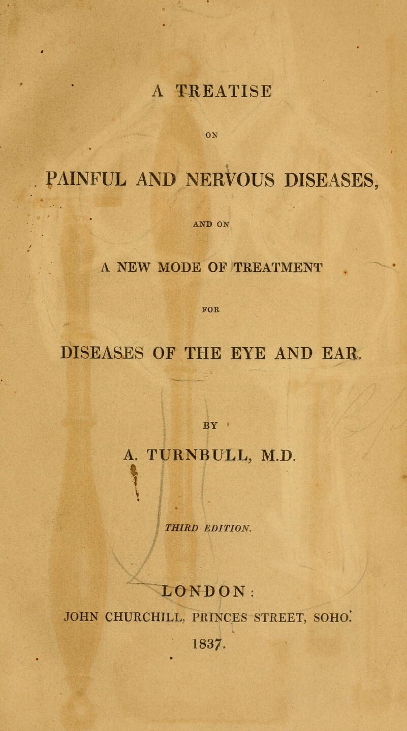ON PAINFUL AND NERVOUS DISEASES, AND ON A NEW MODE OF TREATMENT . FOR DISEASES OF THE EYE AND EAR, BY A. \ TURNBULL, THIRD EDITION, LONDON. M.D, JOHN CHURCHILL, PRINCES STREET, SOHO 1837.