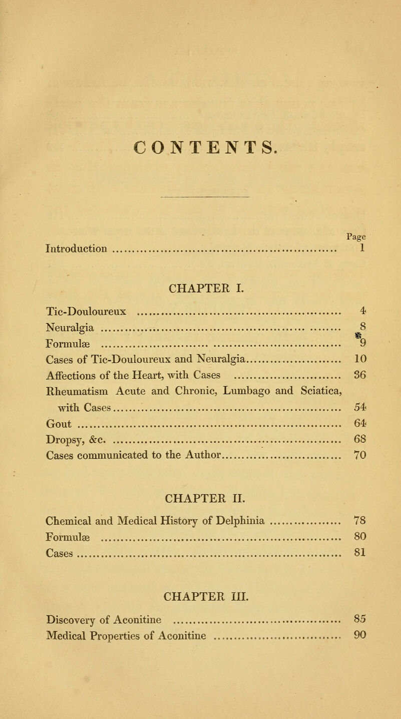 CONTENTS. Page Introduction 1 CHAPTER I. Tic-Douloureux 4 Neuralgia 8 Formulae 9 Cases of Tic-Douloureux and Neuralgia 10 Affections of the Heart, with Cases 36 Rheumatism Acute and Chronic, Lumbago and Sciatica, with Cases . 54? Gout 64 Dropsy, &c 68 Cases communicated to the Author 70 CHAPTER II. Chemical and Medical History of Delphinia 78 Formulae 80 Cases 81 CHAPTER III. Discovery of Aconitine 85 Medical Properties of Aconitine 90