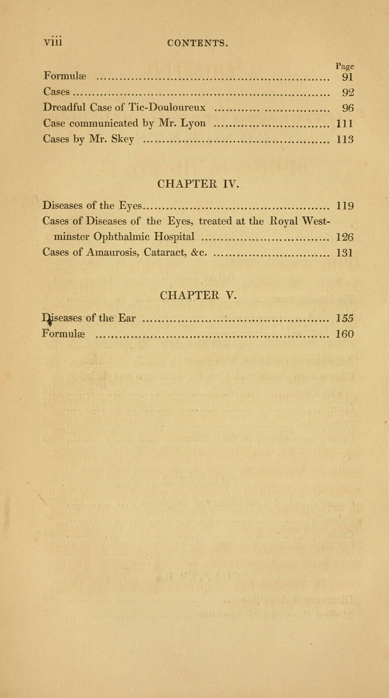 Vlll CONTENTS. Page Formulas 91 Cases 92 Dreadful Case of Tic-Douloureux 96 Case communicated by Mr. Lyon Ill Cases by Mr. Skey 113 CHAPTER IV. Diseases of the Eyes 119 Cases of Diseases of the Eyes, treated at the Royal West- minster Ophthalmic Hospital 126 Cases of Amaurosis, Cataract, &c 131 CHAPTER V. Diseases of the Ear 155 Formulas 160