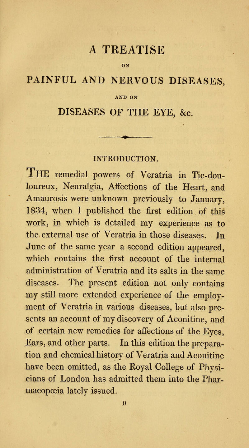 ON PAINFUL AND NERVOUS DISEASES, AND ON DISEASES OF THE EYE, &c. INTRODUCTION. iHE remedial powers of Veratria in Tic-dou- loureux, Neuralgia, Affections of the Heart, and Amaurosis were unknown previously to January, 1834, when I published the first edition of this work, in which is detailed my experience as to the external use of Veratria in those diseases. In June of the same year a second edition appeared, which contains the first account of the internal administration of Veratria and its salts in the same diseases. The present edition not only contains my still more extended experience of the employ- ment of Veratria in various diseases, hut also pre- sents an account of my discovery of Aconitine, and of certain new remedies for affections of the Eyes, Ears, and other parts. In this edition the prepara- tion and chemical history of Veratria and Aconitine have been omitted, as the Royal College of Physi- cians of London has admitted them into the Phar- macopoeia lately issued.