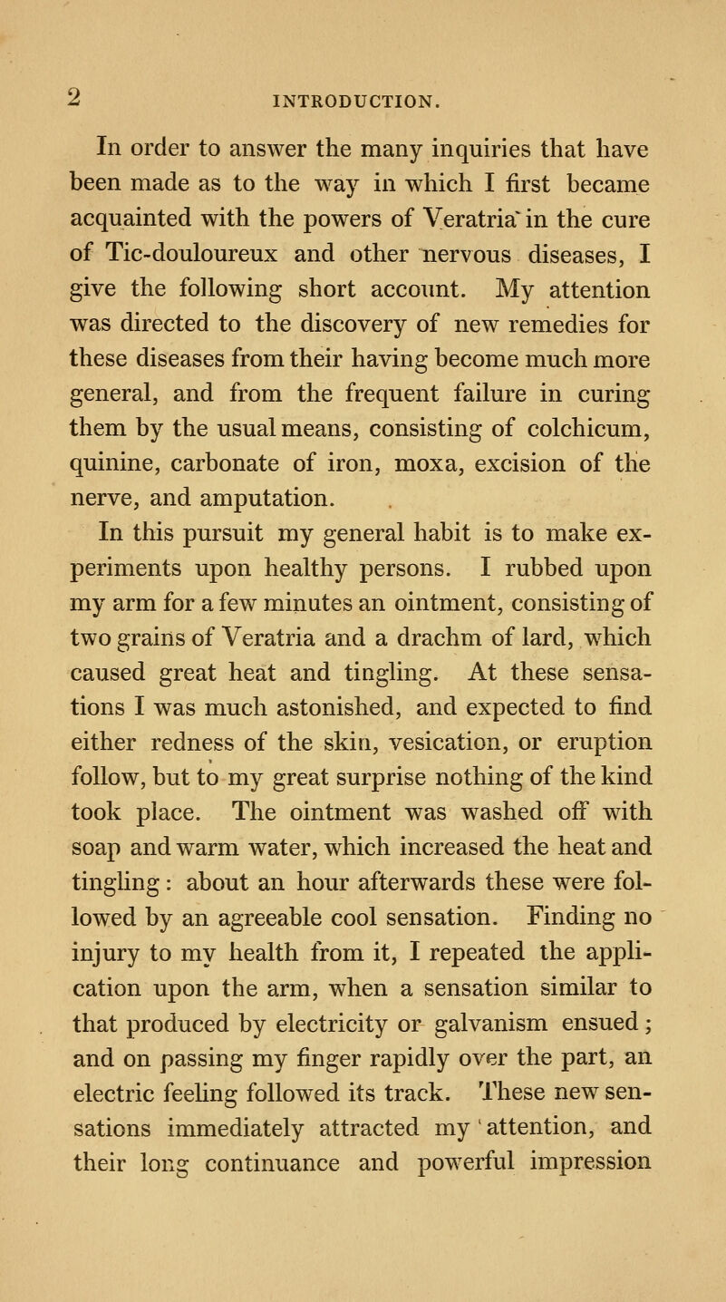 In order to answer the many inquiries that have been made as to the way in which I first became acquainted with the powers of Veratria* in the cure of Tic-douloureux and other nervous diseases, I give the following short account. My attention was directed to the discovery of new remedies for these diseases from their having become much more general, and from the frequent failure in curing them by the usual means, consisting of colchicum, quinine, carbonate of iron, moxa, excision of the nerve, and amputation. In this pursuit my general habit is to make ex- periments upon healthy persons. I rubbed upon my arm for a few minutes an ointment, consisting of two grains of Veratria and a drachm of lard, which caused great heat and tingling. At these sensa- tions I was much astonished, and expected to find either redness of the skin, vesication, or eruption follow, but to my great surprise nothing of the kind took place. The ointment was washed off with soap and warm water, which increased the heat and tingling : about an hour afterwards these were fol- lowed by an agreeable cool sensation. Finding no injury to my health from it, I repeated the appli- cation upon the arm, when a sensation similar to that produced by electricity or galvanism ensued; and on passing my finger rapidly over the part, an electric feeling followed its track. These new sen- sations immediately attracted my l attention, and their long continuance and powerful impression