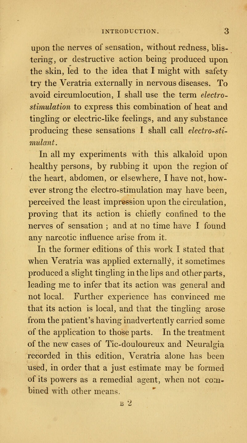 upon the nerves of sensation, without redness, blis- tering, or destructive action being produced upon the skin, led to the idea that I might with safety try the Veratria externally in nervous diseases. To avoid circumlocution, I shall use the term electro- stimulation to express this combination of heat and tingling or electric-like feelings, and any substance producing these sensations I shall call electro-sti- mulant. In all my experiments with this alkaloid upon healthy persons, by rubbing it upon the region of the heart, abdomen, or elsewhere, I have not, how- ever strong the electro-stimulation may have been, perceived the least impression upon the circulation, proving that its action is chiefly confined to the nerves of sensation ; and at no time have I found any narcotic influence arise from it. In the former editions of this work I stated that when Veratria was applied externally, it sometimes produced a slight tingling in the lips and other parts, leading me to infer that its action was general and not local. Further experience has convinced me that its action is local, and that the tingling arose from the patient's having inadvertently carried some of the application to those parts. In the treatment of the new cases of Tic-douloureux and Neuralgia recorded in this edition, Veratria alone has been used, in order that a just estimate may be formed of its powers as a remedial agent, when not com- bined with other means. b 2