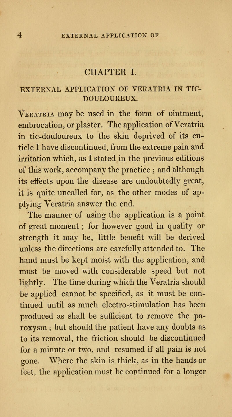 EXTERNAL APPLICATION OF CHAPTER I. EXTERNAL APPLICATION OF VERATRIA IN TIC- DOULOUREUX. Veratria may be used in the form of ointment, embrocation, or plaster. The application of Veratria in tic-douloureux to the skin deprived of its cu- ticle I have discontinued, from the extreme pain and irritation which, as I stated in the previous editions of this work, accompany the practice ; and although its effects upon the disease are undoubtedly great, it is quite uncalled for, as the other modes of ap- plying Veratria answer the end. The manner of using the application is a point of great moment; for however good in quality or strength it may be, little benefit will be derived unless the directions are carefully attended to. The hand must be kept moist with the application, and must be moved with considerable speed but not lightly. The time during which the Veratria should be applied cannot be specified, as it must be con- tinued until as much electro-stimulation has been produced as shall be sufficient to remove the pa- roxysm ; but should the patient have any doubts as to its removal, the friction should be discontinued for a minute or two, and resumed if all pain is not gone. Where the skin is thick, as in the hands or feet, the application must be continued for a longer