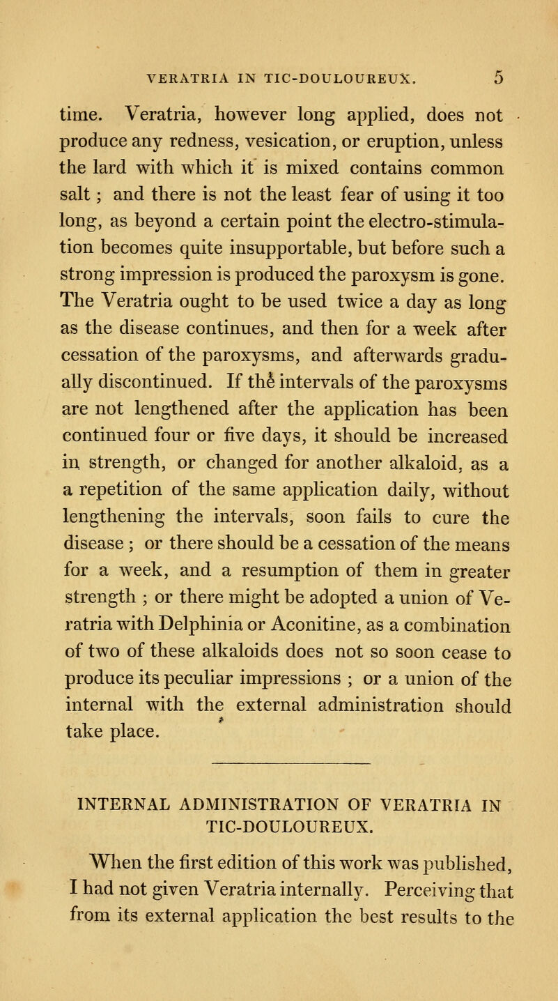 time. Veratria, however long applied, does not produce any redness, vesication, or eruption, unless the lard with which it is mixed contains common salt; and there is not the least fear of using it too long, as beyond a certain point the electro-stimula- tion becomes quite insupportable, but before such a strong impression is produced the paroxysm is gone. The Veratria ought to be used twice a day as long as the disease continues, and then for a week after cessation of the paroxysms, and afterwards gradu- ally discontinued. If the intervals of the paroxysms are not lengthened after the application has been continued four or five days, it should be increased in strength, or changed for another alkaloid, as a a repetition of the same application daily, without lengthening the intervals, soon fails to cure the disease ; or there should be a cessation of the means for a week, and a resumption of them in greater strength ; or there might be adopted a union of Ve- ratria with Delphinia or Aconitine, as a combination of two of these alkaloids does not so soon cease to produce its peculiar impressions ; or a union of the internal with the external administration should take place. INTERNAL ADMINISTRATION OF VERATRIA IN TIC-DOULOUREUX. When the first edition of this work was published, I had not given Veratria internally. Perceiving that from its external application the best results to the