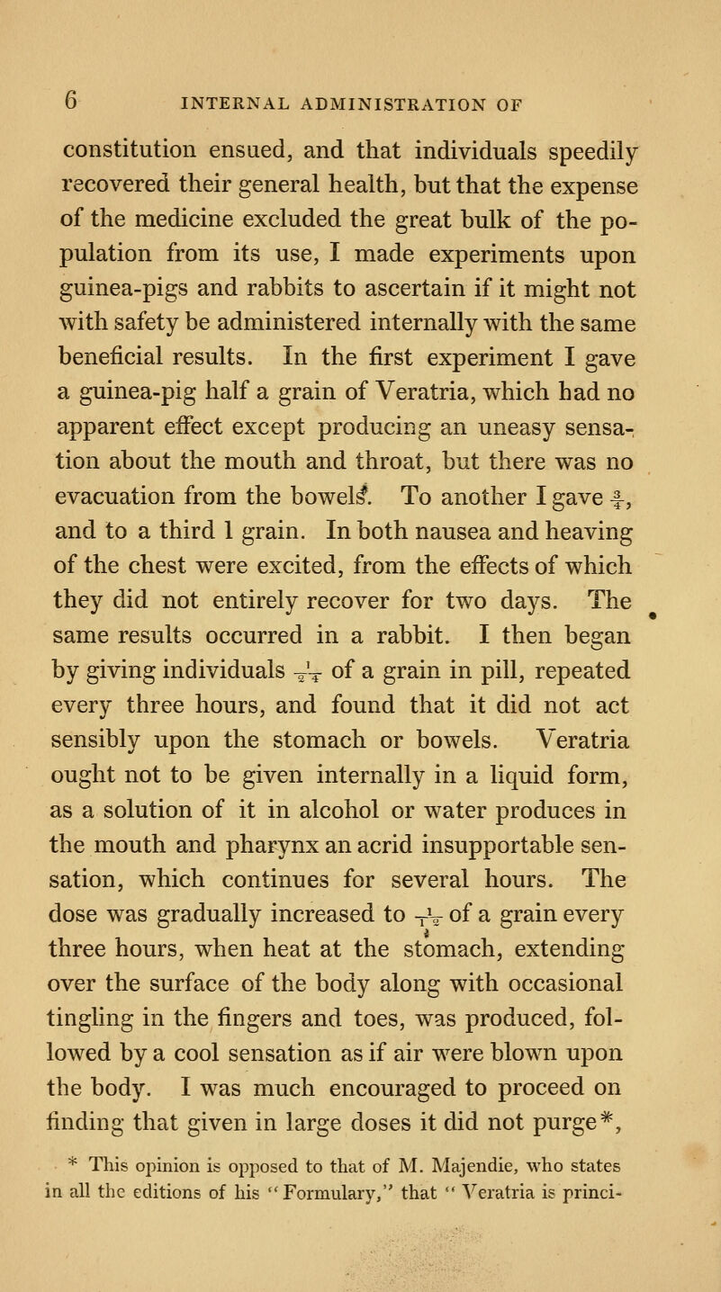 constitution ensued, and that individuals speedily recovered their general health, but that the expense of the medicine excluded the great bulk of the po- pulation from its use, I made experiments upon guinea-pigs and rabbits to ascertain if it might not with safety be administered internally with the same beneficial results. In the first experiment I gave a guinea-pig half a grain of Veratria, which had no apparent effect except producing an uneasy sensa- tion about the mouth and throat, but there was no evacuation from the bowels*. To another I gave -§-, and to a third 1 grain. In both nausea and heaving of the chest were excited, from the effects of which they did not entirely recover for two days. The same results occurred in a rabbit. I then began by giving individuals -^ of a grain in pill, repeated every three hours, and found that it did not act sensibly upon the stomach or bowels. Veratria ought not to be given internally in a liquid form, as a solution of it in alcohol or water produces in the mouth and pharynx an acrid insupportable sen- sation, which continues for several hours. The dose was gradually increased to -V of a grain every three hours, when heat at the stomach, extending over the surface of the body along with occasional tingling in the fingers and toes, was produced, fol- lowed by a cool sensation as if air were blown upon the body. I was much encouraged to proceed on finding that given in large doses it did not purge *, * This opinion is opposed to that of M. Majendie, who states in all the editions of his Formulary, that  Veratria is princi-