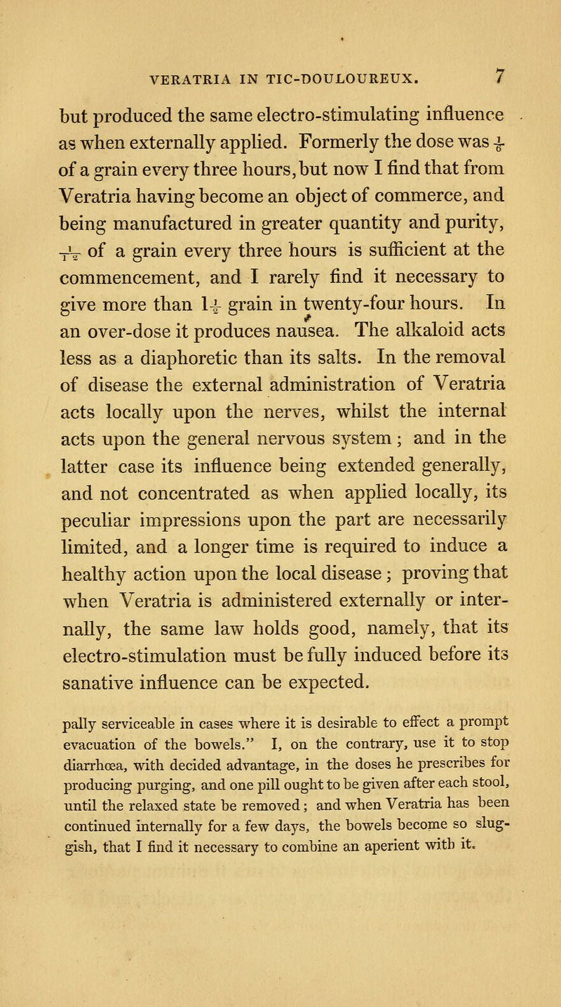 but produced the same electro-stimulating influence as when externally applied. Formerly the dose was £ of a grain every three hours, but now I find that from Veratria having become an object of commerce, and being manufactured in greater quantity and purity, -iV of a grain every three hours is sufficient at the commencement, and I rarely find it necessary to give more than 1^ grain in twenty-four hours. In 0 an over-dose it produces nausea. The alkaloid acts less as a diaphoretic than its salts. In the removal of disease the external administration of Veratria acts locally upon the nerves, whilst the internal acts upon the general nervous system; and in the latter case its influence being extended generally, and not concentrated as when applied locally, its peculiar impressions upon the part are necessarily limited, and a longer time is required to induce a healthy action upon the local disease; proving that when Veratria is administered externally or inter- nally, the same law holds good, namely, that its electro-stimulation must be fully induced before its sanative influence can be expected. pally serviceable in cases where it is desirable to effect a prompt evacuation of the bowels. I, on the contrary, use it to stop diarrhoea, with decided advantage, in the doses he prescribes for producing purging, and one pill ought to be given after each stool, until the relaxed state be removed; and when Veratria has been continued internally for a few days, the bowels become so slug- gish, that I find it necessary to combine an aperient with it.