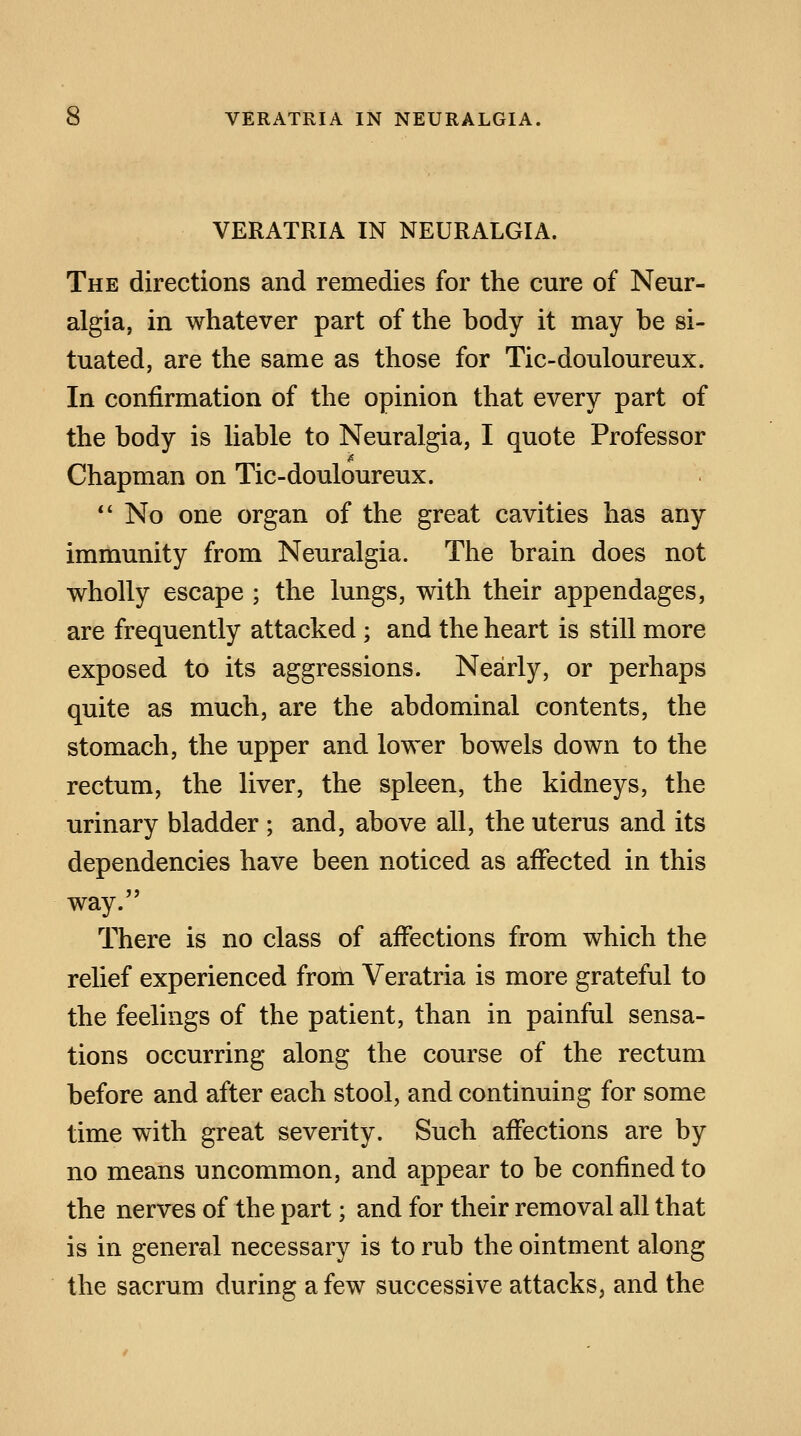 VERATRIA IN NEURALGIA. The directions and remedies for the cure of Neur- algia, in whatever part of the body it may be si- tuated, are the same as those for Tic-douloureux. In confirmation of the opinion that every part of the body is liable to Neuralgia, I quote Professor is Chapman on Tic-douloureux.  No one organ of the great cavities has any immunity from Neuralgia. The brain does not wholly escape ; the lungs, with their appendages, are frequently attacked ; and the heart is still more exposed to its aggressions. Nearly, or perhaps quite as much, are the abdominal contents, the stomach, the upper and lower bowels down to the rectum, the liver, the spleen, the kidneys, the urinary bladder ; and, above all, the uterus and its dependencies have been noticed as affected in this way. There is no class of affections from which the relief experienced from Veratria is more grateful to the feelings of the patient, than in painful sensa- tions occurring along the course of the rectum before and after each stool, and continuing for some time with great severity. Such affections are by no means uncommon, and appear to be confined to the nerves of the part; and for their removal all that is in general necessary is to rub the ointment along the sacrum during a few successive attacks, and the