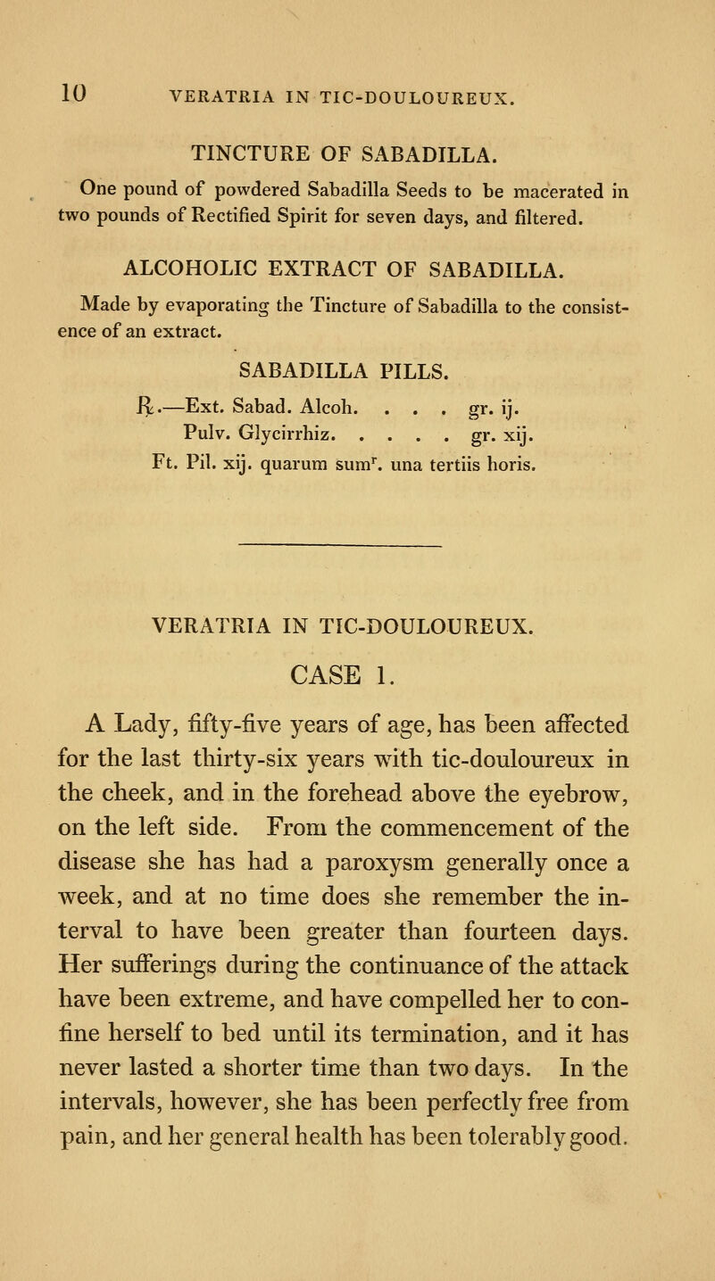 TINCTURE OF SABADILLA. One pound of powdered Sabadilla Seeds to be macerated in two pounds of Rectified Spirit for seven days, and filtered. ALCOHOLIC EXTRACT OF SABADILLA. Made by evaporating the Tincture of Sabadilla to the consist- ence of an extract. SABADILLA PILLS. R.—Ext. Sabad. Alcoh. . . . gr. ij. Pulv. Glycirrhiz gr. xij. Ft. Pil. xij. quarum sum1, una tertiis horis. VERATRIA IN TIC-DOULOUREUX. CASE 1. A Lady, fifty-five years of age, has been affected for the last thirty-six years with tic-douloureux in the cheek, and in the forehead above the eyebrow, on the left side. From the commencement of the disease she has had a paroxysm generally once a week, and at no time does she remember the in- terval to have been greater than fourteen days. Her sufferings during the continuance of the attack have been extreme, and have compelled her to con- fine herself to bed until its termination, and it has never lasted a shorter time than two days. In the intervals, however, she has been perfectly free from pain, and her general health has been tolerably good.