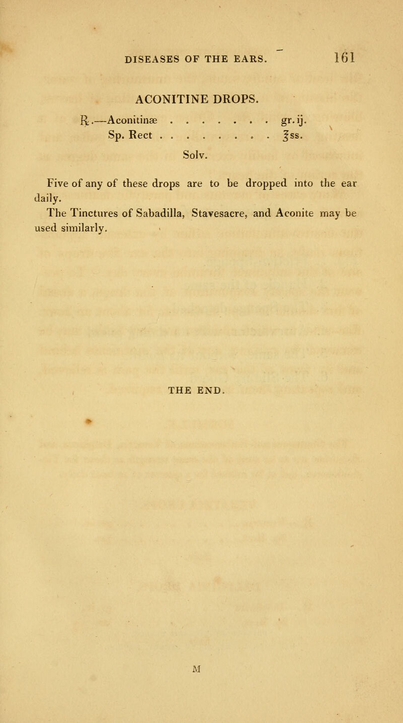 ACONITINE DROPS. R>—Aconitinae gr*U« Sp. Rect j;ss. Solv. Five of any of these drops are to be dropped into the ear daily. The Tinctures of Sabadilla, Stavesacre, and Aconite may be used similarly. THE END M
