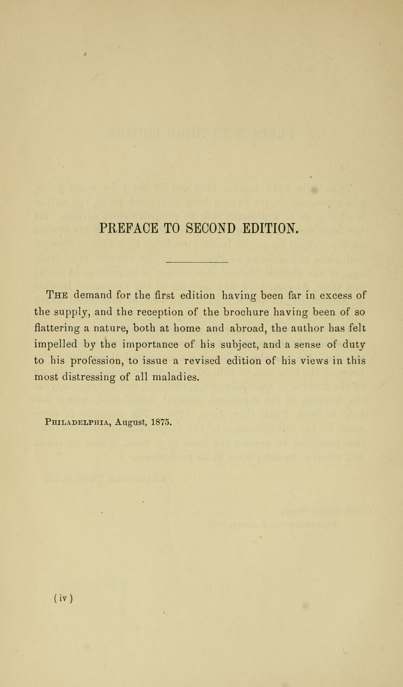 The demand for the first edition having been far in excess of the supply, and the reception of the brochure having been of so flattering a nature, both at home and abroad, the author has felt impelled by the importance of his subject, and a sense of duty to his profession, to issue a revised edition of his views in this most distressing of all maladies. Philadelphia, August, 1875.