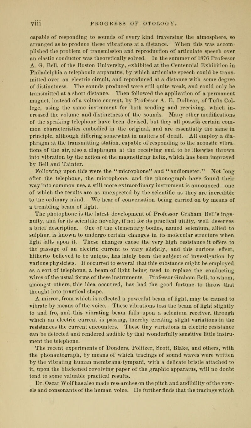 capable of responding to sounds of every kind traversing the atmosphere, so arraDged as to produce these vibrations at a distance. When this was accom- plished the problem of transmission and reproduction of articulate speech over an elastic conductor was theoretically solved. In the summer of 1876 Professor A. G. Bell, of the Boston University, exhibited at the Centennial Exhibition in Philadelphia a telephonic apparatus, by which articulate speech could be trans- mitted over an electric circuit, and reproduced at a distance with some degree of distinctness. The sounds produced were still quite weak, and could only be transmitted at a short distance. Then followed the application of a permanent magnet, instead of a voltaic current, by Professor A. E. Dolbear, of Tufts Col- lege, using the same instrument for both sending and receiving, which in- creased the volume and distinctness of the sounds. Many other modifications of the speaking telephone have been devised, but they all possess certain com- mon characteristics embodied in the original, and are essentially the same in principle, although differing somewhat in matters of detail. All employ a dia- phragm at the transmitting station, capable of responding to the acoustic vibra- tions of the air, also a diaphragm at the receiving end, to be likewise thrown into vibration by the action of the magnetizing helix, which has been improved by Bell and Tainter. Following upon this were the microphone and audiometer. Not long after the telephone, the microphone, and the phonograph have found their way into common use, a still more extraordinary instrument is announced—one of which the results are as unexpected by the scientific as they are incredible to the ordinary mind. We hear of conversation being carried on by means of a trembling beam of light. The photophone is the latest development of Professor Graham Bell's inge- nuity, and for its scientific novelty, if not for its practical utility, well deserves a brief description. One of the elementary bodies, named selenium, allied to sulphur, is known to undergo certain changes in its molecular structure when light falls upon it. These changes cause the very high resistance it offers to the passage of an electric current to vary slightly, and this curious effect, hitherto believed to be unique, has lately been the subject of investigation by various physicists. It occurred to several that this substance might be employed as a sort of telephone, a beam of light being used to replace the conducting wires of the usual forms of these instruments. Professor Graham Bell, to whom, amongst others, this idea occurred, has had the good fortune to throw that thought into practical shape. A mirror, from w?hich is reflected a powerful beam of light, may be caused to vibrate by means of the voice. These vibrations toss the beam of light slightly to and fro, and this vibrating beam falls upon a selenium receiver, through which an electric current is passing, thereby creating slight variations in the resistances the current encounters. These tiny variations in electric resistance can be detected and rendered audible by that wonderfull}' sensitive little instru- ment the telephone. The recent experiments of Donders, Politzer, Scott, Blake, and others, with the phonautograph, by means of which tracings of sound waves were written by the vibrating human membranatympani, with a delicate bristle attached to it, upon the blackened revolving paper of the graphic apparatus, will no doubt tend to some valuable practical results. Dr. Oscar Wolf has also made researches on the pitch and audibility of the vow- els and consonants of the human voice. He further finds that the tracings which