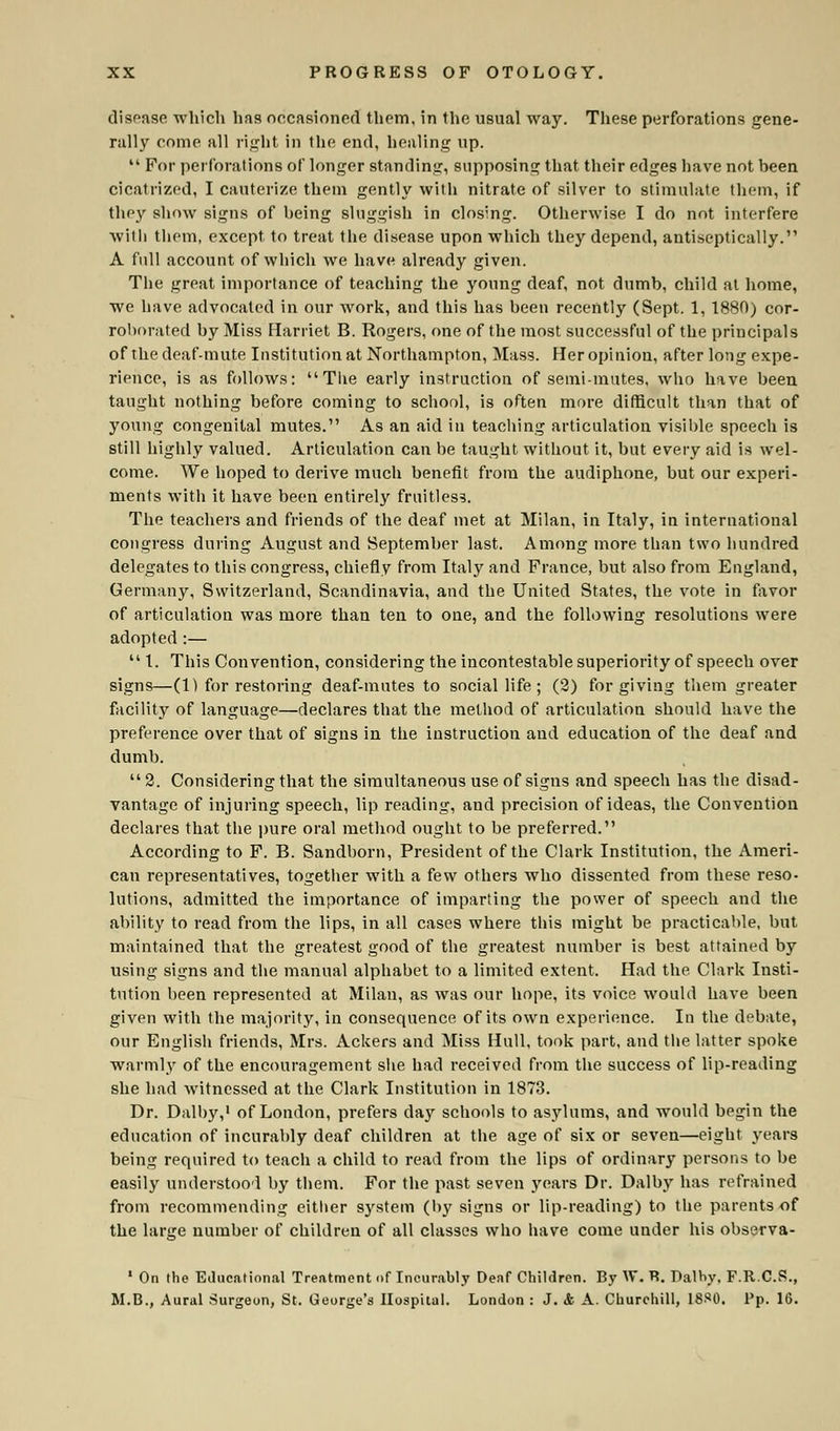disease which has occasioned them, in the usual way. These perforations gene- rally come all right in the end, healing up.  For perforations of longer standing, supposing that their edges have not heen cicatrized, I cauterize them gently with nitrate of silver to stimulate them, if they show signs of being sluggish in closing. Otherwise I do not interfere with them, except to treat the disease upon which they depend, antiseptically. A full account of which we have already given. The great importance of teaching the young deaf, not dumb, child at home, we have advocated in our work, and this has been recently (Sept. 1, 1880) cor- roborated by Miss Harriet B. Rogers, one of the most successful of the principals of the deaf-mute Institution at Northampton, Mass. Her opinion, after long expe- rience, is as follows: The early instruction of semi-mutes, who have been taught nothing before coming to school, is often more difficult than that of young congenital mutes. As an aid in teaching articulation visible speech is still highly valued. Articulation can be taught without it, but every aid is wel- come. We hoped to derive much benefit from the audiphone, but our experi- ments with it have been entirely fruitless. The teachers and friends of the deaf met at Milan, in Italy, in international congress during August and September last. Among more than two hundred delegates to this congress, chiefly from Italy and France, but also from England, Germany, Switzerland, Scandinavia, and the United States, the vote in favor of articulation was more than ten to one, and the following resolutions were adopted:—  1. This Convention, considering the incontestable superiority of speech over signs—(1) for restoring deaf-mutes to social life; (2) forgiving them greater facility of language—declares that the method of articulation should have the preference over that of signs in the instruction and education of the deaf and dumb. 2. Considering that the simultaneous use of signs and speech has the disad- vantage of injuring speech, lip reading, and precision of ideas, the Convention declares that the pure oral method ought to be preferred. According to F. B. Sandborn, President of the Clark Institution, the Ameri- can representatives, together with a few others who dissented from these reso- lutions, admitted the importance of imparting the power of speech and the ability to read from the lips, in all cases where this might be practicable, but maintained that the greatest good of the greatest number is best attained by using signs and the manual alphabet to a limited extent. Had the Clark Insti- tution been represented at Milan, as was our hope, its voice would have been given with the majority, in consequence of its own experience. In the debate, our English friends, Mrs. Ackers and Miss Hull, took part, and the latter spoke warmly of the encouragement she had received from the success of lip-reading she had witnessed at the Clark Institution in 1873. Dr. Dalby,1 of London, prefers day schools to asylums, and would begin the education of incurably deaf children at the age of six or seven—eight years being required to teach a child to read from the lips of ordinary persons to be easily understood by them. For the past seven years Dr. Dalby has refrained from recommending either system (by signs or lip-reading) to the parents of the large number of children of all classes who have come under his observa- 1 On the Educational Treatment of Incurably Deaf Children. By W. B. Dalby, F.R.C.S., M.B., Aural Surgeon, St. George's Hospital. London : J. & A. Churchill, 18S0, Pp. 16.