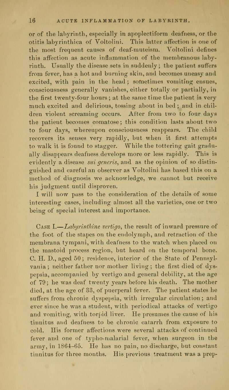 or of the labyrinth, especially in apoplectiform deafness, or the otitis labyrinthica of Voltolini. This latter affection is one of the most frequent causes of deaf-muteism. Voltolini defines this affection as acute inflammation of the membranous laby- rinth. Usually the disease sets in suddenly; the patient suffers from fever, has a hot and burning skin, and becomes uneasy and excited, with pain in the head ; sometimes vomiting ensues, consciousness generally vanishes, either totally or partially, in the first twenty-four hours ; at the same time the patient is very much excited and delirious, tossing about in bed ; and in chil- dren violent screaming occurs. After from two to four days the patient becomes comatose; this condition lasts about two to four days, whereupon consciousness reappears. The child recovers its senses very rapidly, but when it first attempts to walk it is found to stagger. While the tottering gait gradu- ally disappears deafness develops more or less rapidly. This is evidently a disease sui generis, and as the opinion of so distin- guished and careful an observer as Voltolini has based this on a method of diagnosis we acknowledge, we cannot but receive his judgment until disproven. I will now pass to the consideration of the details of some interesting cases, including almost all the varieties, one or two being of special interest and importance. Case I.—Labyrinthine vertigo, the result of inward pressure of the foot of the stapes on the endolymph, and retraction of the membrana tympani, with deafness to the watch when placed on the mastoid process region, but heard on the temporal bone. C. H. D., aged 50; residence, interior of the State of Pennsyl- vania; neither father nor mother living; the first died of dys- pepsia, accompanied by vertigo and general debility, at the age of 79; he was deaf twenty years before his death. The mother died, at the age of 33, of puerperal fever. The patient states he suffers from chronic dyspepsia, with irregular circulation ; and ever since he was a student, with periodical attacks of vertigo and vomiting, with torpid liver. He presumes the cause of his tinnitus and deafness to be chronic catarrh from exposure to cold. His former affections were several attacks of continued fever and one of typho-malarial fever, when surgeon in the army, in 1864-65. He has no pain, no discharge, but constant tinnitus for three months. His previous treatment was a prep-