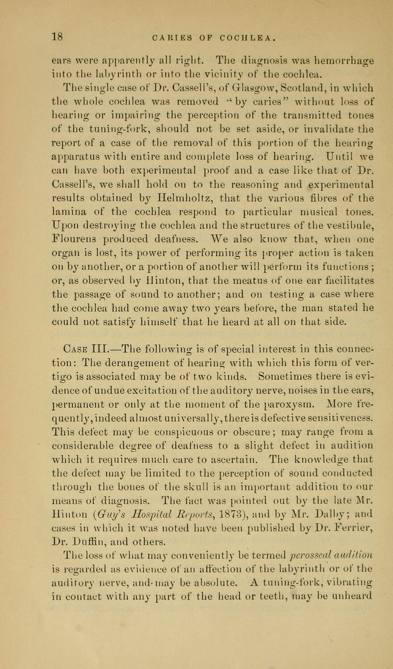 ears were apparently all right. The diagnosis was hemorrhage into the labyrinth or into the vicinity of the cochlea. The single case of Dr. Cassell's, of Glasgow, Scotland, in which the whole cochlea was removed v'by caries without loss of hearing or impairing the perception of the transmitted tones of the tuning-fork, should not be set aside, or invalidate the report of a case of the removal of this portion of the hearing apparatus with entire and complete loss of hearing. Until we can have both experimental proof and a case like that of Dr. Cassell's, we shall hold on to the reasoning and experimental results obtained by Ilelniholtz, that the various fibres of the lamina of the cochlea respond to particular musical tones. Upon destroying the cochlea and the structures of the vestibule, Flouren3 produced deafness. We also know that, when one organ is lost, its power of performing its proper action is taken on by another, or a portion of another will perform its functions ; or, as observed by Ilinton, that the meatus of one ear facilitates the passage of sound to another; and on testing a case where the cochlea had come away two years before, the man stated he could not satisfy himself that he heard at all on that side. Case III.—The following is of special interest in this connec- tion: The derangement of hearing with which this form of ver- tigo is associated may be of two kinds. Sometimes there is evi- dence of undue excitation of the auditory nerve, noises in the ears, permanent or only at the moment of the paroxysm. More fre- quently,indeed almost universally,thereis defective sensitiveness. This defect may be conspicuous or obscure; may range from a considerable decree of deafness to a slight defect in audition which it requires much care to ascertain. The knowledge that the defect may be limited to the perception of sound conducted through the bones of the skull is an important addition to our means of diagnosis. The fact was pointed out by the late Mr. Hinton (Guys Hospital jReports, 1873), and by Air. Dalby; and cases in which it was noted have been published by Dr. Ferrier, Dr. Duffin, and others. The loss of what may convenient!}- be termed perosscal audition is regarded as evidence of an affection of the labyrinth or of the auditory nerve, and-may be absolute. A tuning-fork, vibrating in contact with any part of the head or teeth, may be unheard