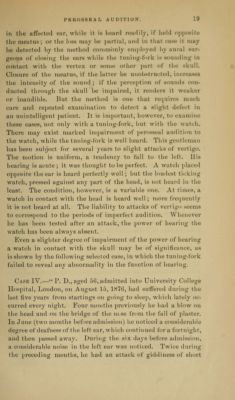 in the affected car, while it is heard readily, if held opposite the meatus; or the loss may he partial, and in that case if may he detected hy the method commonly employed hy aural sur- geons of closing the ears while the timing-fork is sounding in contact with the vertex or some other part of the skull. Closure of the meatus, if the latter be unobstructed, i\ the intensity of the sound ; if the perception of sounds con- ducted through the skull be impaired, it renders it weaker or inaudible. But the method is one that requires much care and repeated examination to detect a slight defect in an unintelligent patient. It is important, however, to examine these cases, not only with a tuning-fork, but with the watch. There may exist marked impairment of perosseal audition to the watch, while the tuning-fork is well heard. This gentleman has been subject for several years to slight attacks of vertigo. The motion is uniform, a tendency to fall to the left. His hearing is acute ; it was thought to he perfect. A watch placed opposite the ear is heard perfectly well ; but the loudest ticking watch, pressed against any part of the head, is not heard in the least. The condition, however, is a variable one. At times, a watch in contact with the head is heard well; more frequently it is not heard at all. The liability to attacks of vertigo seems to correspond to the periods of imperfect audition. Whenever he has been tested after an attack, the power of hearing the watch has been always absent. Even a slighter degree of impairment of the power of hearing a watch in contact with the skull may be of significance, as is shown by the following selected case, in which the tuning-fork failed to reveal any abnormality in the function of hearing. Case IV.—P. D., aged 56, admitted into University College Hospital, London, on August 15, 1876, had suffered during the last five years from startings on going to sleep, which lately oc- curred every night. Four months previously he had a blow on the head and on the bridge of the nose from the fall of plaster. In June (two months before admission) he noticed a considerable degree of deafness of the left ear, which continued for a fortnight, and then passed away. During the six days before admission, a considerable noise in the left ear was noticed. Twice during the preceding mouths, he had an attack of giddiness of short