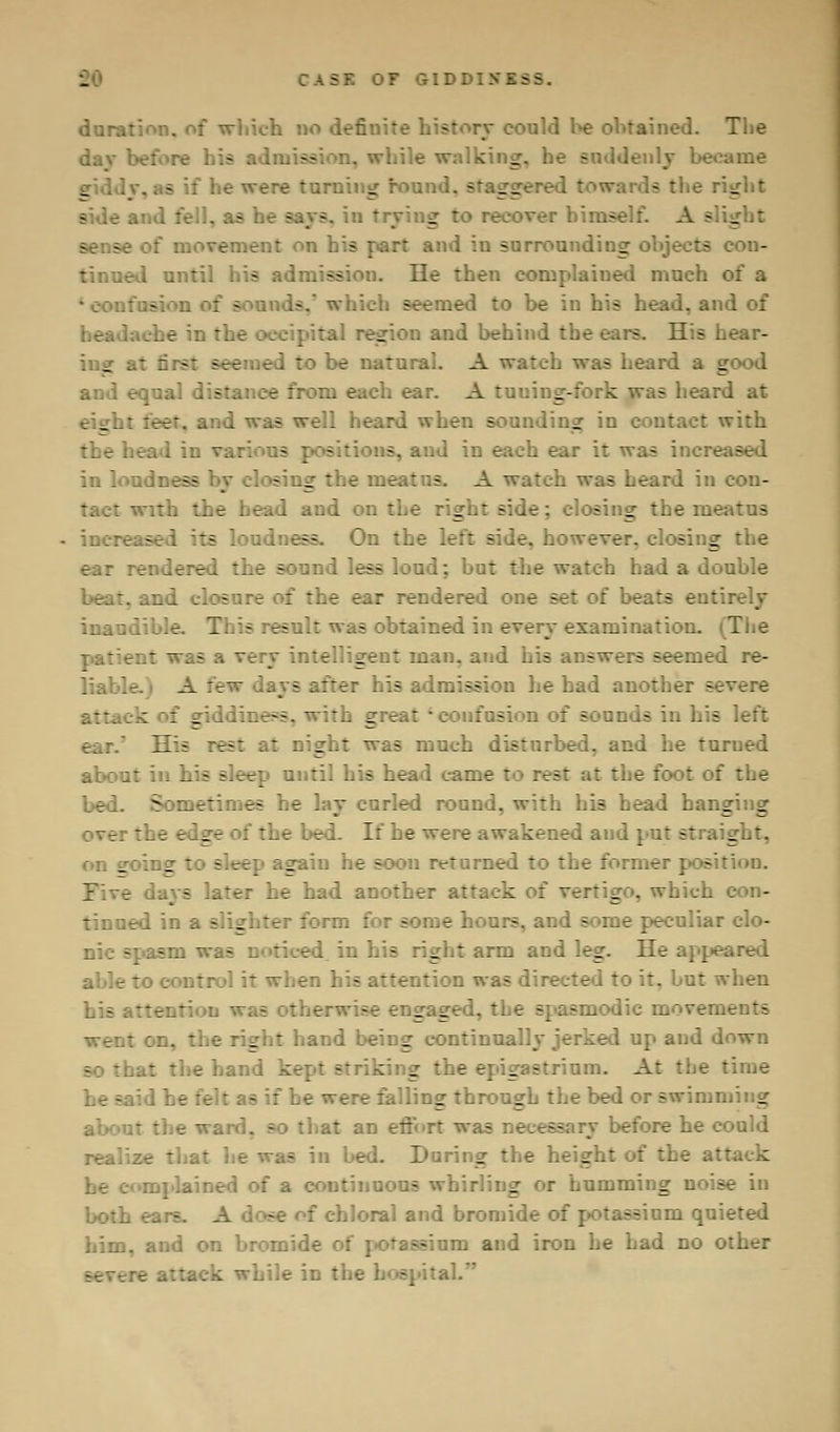CASE OF GIDDIN'I-- durat ;io defii - tained. The _ r suddenly became turning round, stagg h the right - in trying I >ver hi:. - se of movement on his part and in surrounding objects I until his admission. lie then complained much of a - seemed to be in his head, and of _'ion and behind the ears. His hear- ing at first - ... A watch was heard a good and equal c - .. ear. A tuuing-fork was heard at er, and 1 - .rd when sounding in cont ~ith I in var. is s, and in each ear it was incre; - sing the meatus. A watch was heard in cou- th the head and or. tl right side; closing the meatus - lc idness, On the left side, however, closing SB loud; but the watch had a double of the ear rendered one set - ina: s result was btained in every examination. ^The twasav a -t man. and his answers seemed re- liable, i A e after his admission he had another severe of giddi _ ifosion of sounds in his left His rest night was much disturbed, and be turned • - sep until 1 came : : the foot of the bed. Sometimes he lay curled ion id hanging bed. If hewer- _ed and put straight. tosk . : soon returned to the former ] - J had another attack of \ _ . which c i a slight - e hours, ai - me pec-:. nic spasm was : s right arm and leg. He ■: en his attention was directed to it. but when . a :ismodic movements .and being continually jerked up and down the hand kept st .  a strium. A: :he time railing through the bed or swimming That an effort was : before he could was in bed. During the height of the atT : - whirling or humming noise in - -Joral and bromide of] sainm qui. him, and on bromide -;ura and iron he had no o: in the hospital.