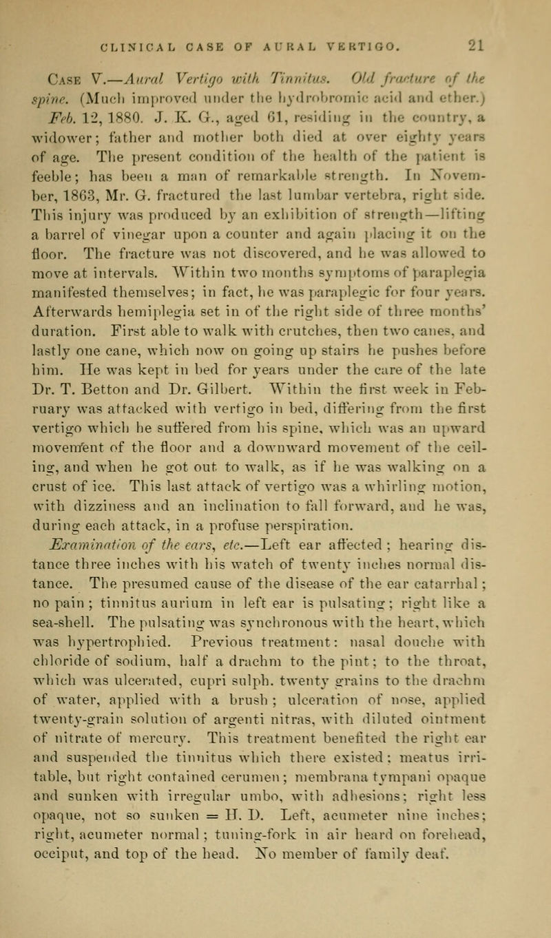 Case V.—Aural Vertigo with Tinnitus. Old fracture of the spine. (Much improved under Hie hydrobromic acid and ether.) Feb. 12,1880. J. I\. <;., aged 61, residing in the country,* widower; father and mother both died at over eighty y. of age. The present condition of tlie health of the patient is feeble; has been a man of remarkable strength. In Novem- ber, 1863, Mr. G. fractured the last lumbar vertebra, right side. This injury was produced by an exhibition of strength—lifting a barrel of vinegar upon a counter and again placing it on the floor. The fracture was not discovered, and he was allowed to move at intervals. Within two months symptoms of paraplegia manifested themselves; in fact, he was paraplegic for four years. Afterwards hemiplegia set in of the right side of three moir duration. First able to walk with crutches, then two canes, and lastly one cane, which now on going up stairs he pushes before him. He was kept in bed for years under the care of the late Dr. T. Betton and Dr. Gilbert. Within the first week in Feb- ruary was attacked with vertigo in bed, differing from the first vertigo which he suffered from his spine, which was an upward movenfent of the floor and a downward movement of the ceil- ing, and when he got out. to walk, as if he was walking on a crust of ice. This last attack of vertigo was a whirling motion, with dizziness and an inclination to fall forward, and he was, during each attack, in a profuse perspiration. Examination of the ears, etc.—Left ear affected ; hearing dis- tance three inches with liis watch of twenty inches normal dis- tance. The presumed cause of the disease of the ear catarrhal ; no pain ; tinnitus aurium in left ear is pulsating; right like a sea-shell. The pulsating was synchronous with the heart, which was hypertrophied. Previous treatment: nasal douche with chloride of sodium, half a drachm to the pint: to the throat, which was ulcerated, cupri sulph. twenty strains to the drachm of water, applied with a brush ; ulceration ot' nose, applied twenty-grain solution of argenti nitras, with diluted ointment of nitrate of mercury. This treatment benefited the right ear and suspended the tinnitus which there existed : meatus irri- table, but right contained cerumen; membrane tympani opaqne and sunken with irregular umbo, with adhesions: right less opaque, not so sunken = II. D. Left, acumeter nine inches; right, acumeter normal; tuning-fork in air heard on forehead, occiput, and top of the head. No member of family deaf.