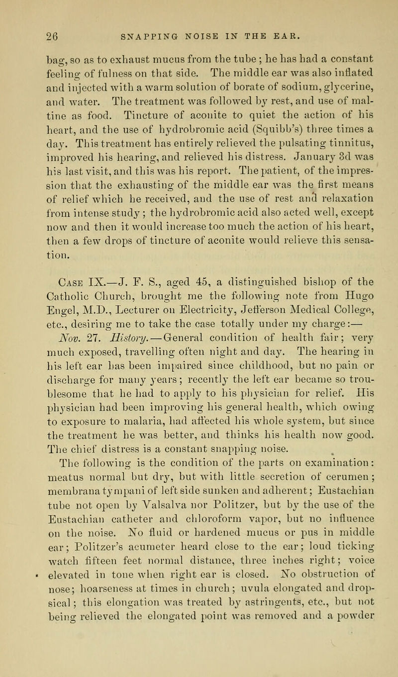 bag, so as to exhaust mucus from the tube ; he has had a constant feeling of fulness on that side. The middle ear was also inflated and injected with a warm solution of borate of sodium, glycerine, and water. The treatment was followed by rest, and use of mal- tine as food. Tincture of aconite to quiet the action of his heart, and the use of hydrobromic acid (Squibb's) three times a day. This treatment has entirely relieved the pulsating tinnitus, improved his hearing, and relieved his distress. January 3d was his last visit, and this was his report. The patient, of the impres- sion that the exhausting of the middle ear was the first means of relief which he received, and the use of rest ancl relaxation from intense study ; the hydrobromic acid also acted well, except now and then it would increase too much the action of his heart, then a few drops of tincture of aconite would relieve this sensa- tion. Case IX.—J. F. S., aged 45, a distinguished bishop of the Catholic Church, brought me the following note from Hugo Eugel, M.D., Lecturer on Electricity, Jefferson Medical College, etc., desiring me to take the case totally under my charge:— Nov. 27. History. — General condition of health fair; very much exposed, travelling often night and day. The hearing in his left ear has been impaired since childhood, but no pain or discharge for many years; recently the left ear became so trou- blesome that he had to apply to his physician for relief. His physician had been improving his general health, which owing to exposure to malaria, had affected his whole system, but since the treatment he was better, and thinks his health now good. The chief distress is a constant snapping noise. The following is the condition of the parts on examination: meatus normal but dry, but with little secretion of cerumen ; membrana tympani of left side sunken and adherent; Eustachian tube not open by Valsalva nor Politzer, but by the use of the Eustachian catheter and chloroform vapor, but no influence on the noise. JSTo fluid or hardened mucus or pus in middle ear; Politzer's acumeter heard close to the ear; loud ticking watch fifteen feet normal distance, three inches right; voice elevated in tone when right ear is closed. No obstruction of nose; hoarseness at times in church; uvula elongated and drop- sical ; this elongation was treated by astringents, etc., but not being relieved the elongated point was removed and a powder