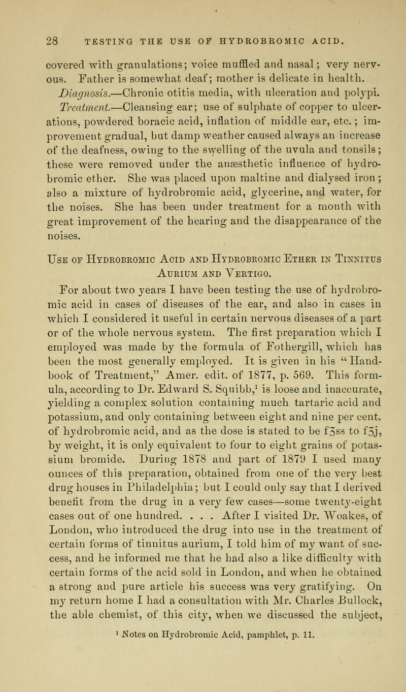 covered with granulations; voice muffled and nasal; very nerv- ous. Father is somewhat deaf; mother is delicate in health. Diagnosis.—Chronic otitis media, with ulceration and polypi. Treatment.—Cleansing ear; use of sulphate of copper to ulcer- ations, powdered boracic acid, inflation of middle ear, etc.; im- provement gradual, but damp weather caused always an increase of the deafness, owing to the swelling of the uvula and tonsils; these were removed under the anaesthetic influence of hydro- bromic ether. She was placed upon maltine and dialysed iron; also a mixture of hydrobromic acid, glycerine, and water, for the noises. She has been under treatment for a month with great improvement of the hearing and the disappearance of the noises. Use of Hydrobromic Aoid and Hydrobromic Ether in Tinnitus Aurium and Vertigo. For about two years I have been testing the use of hydrobro- mic acid in cases of diseases of the ear, and also in cases in which I considered it useful in certain nervous diseases of a part or of the whole nervous system. The first preparation which I employed was made by the formula of Fothergill, which has been the most generally employed. It is given in his Hand- book of Treatment, Amer. edit, of 1877, p. 569. This form- ula, according to Dr. Edward S. Squibb,1 is loose and inaccurate, yielding a complex solution containing much tartaric acid and potassium, and only containing between eight and nine per cent, of hydrobromic acid, and as the dose is stated to be f'5ss to t'5j, by weight, it is only equivalent to four to eight grains of potas- sium bromide. During 1878 and part of 1879 I used many ounces of this preparation, obtained from one of the very best drug houses in Philadelphia; but I could only say that I derived benefit from the drug in a very few cases—some twenty-eight cases out of one hundred. . . . After I visited Dr. Wbakes, of London, who introduced the drug into use in the treatment of certain forms of tinnitus aurium, I told him of my want of suc- cess, and he informed me that he had also a like difficulty with certain forms of the acid sold in London, and when he obtained a strong and pure article his success was very gratifying. On my return home I had a consultation with Mr. Charles Bullock, the able chemist, of this city, when we discussed the subject, 1 .Notes on Hydrobromic Acid, pamphlet, p. 11.