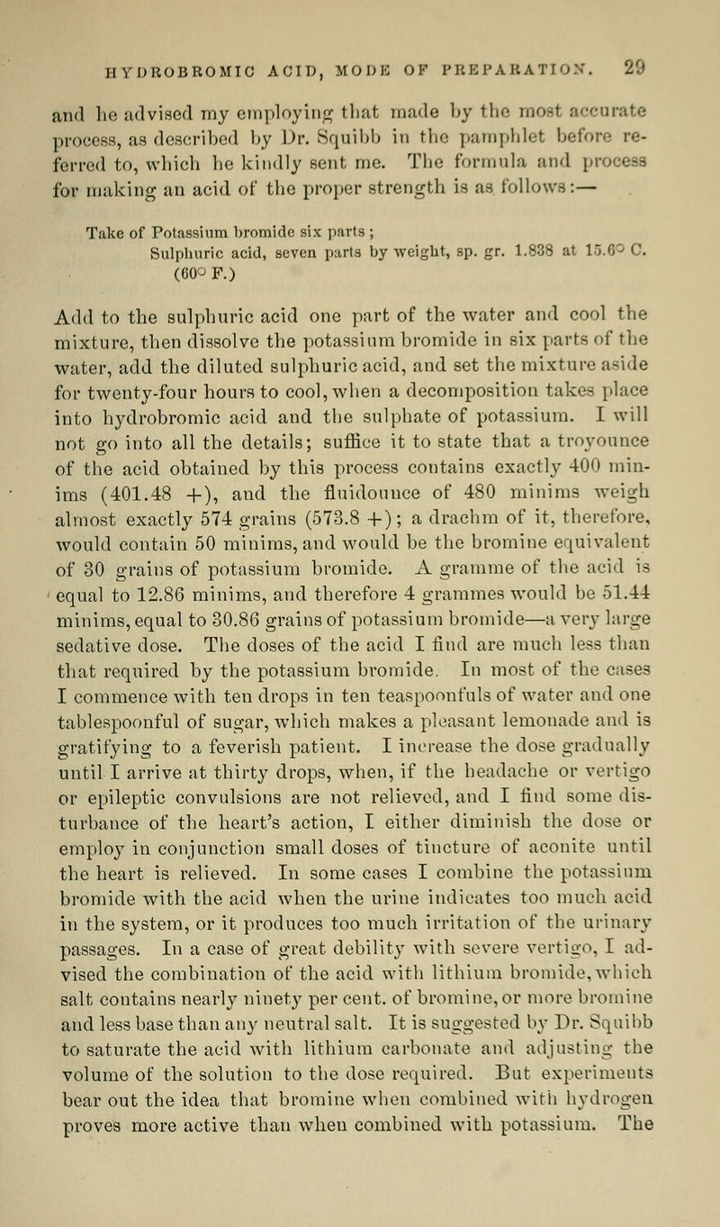 HYDROBROMIC ACID, MODE OF PREPARATION'. 20 and he advised my employing that made by the most ftceoi process, as described by Dr. Squibb in the pamphlet before re- ferred to, which lie kindly sent me. The formula and process for making an acid of the proper strength is as follows:— Take of Potassium bromide six parts ; Sulphuric acid, seven parts by weight, sp. gr. 1.838 at 15.00 C. (60° F.) Add to the sulphuric acid one part of the water and cool the mixture, then dissolve the potassium bromide in six parts of the water, add the diluted sulphuric acid, and set the mixture aside for twenty-four hours to cool, when a decomposition takes [.lace into hydrobromic acid and the sulphate of potassium. I will not go into all the details; suffice it to state that a troyounce of the acid obtained by this process contains exactly 400 min- ims (401.48 +), and the fluidounce of 480 minims weigh almost exactly 574 grains (573.8 +); a drachm of it, therefore, would contain 50 minims, and would be the bromine equivalent of 30 grains of potassium bromide. A gramme of the acid is ' equal to 12.86 minims, and therefore 4 grammes would be 51.44 minims, equal to 30.86 grains of potassium bromide—a very large sedative dose. The doses of the acid I find are much less than that required by the potassium bromide. In most of the cases I commence with ten drops in ten teaspoonfuls of water and one tablespoonful of sugar, which makes a pleasant lemonade and is gratifying to a feverish patient. I increase the dose gradually until I arrive at thirty drops, when, if the headache or vertigo or epileptic convulsions are not relieved, and I find some dis- turbance of the heart's action, I either diminish the dose or employ in conjunction small doses of tincture of aconite until the heart is relieved. In some cases I combine the potassium bromide with the acid when the urine indicates too much acid in the system, or it produces too much irritation of the urinary passages. In a case of great debility with severe vertigo, I ad- vised the combination of the acid with lithium bromide, which salt contains nearly ninety per cent, of bromine, or more bromine and less base than any neutral salt. It is suggested by Dr. Squibb to saturate the acid with lithium carbonate and adjusting the volume of the solution to the dose required. But experiments bear out the idea that bromine when combined with hydrogen proves more active than when combined with potassium. The