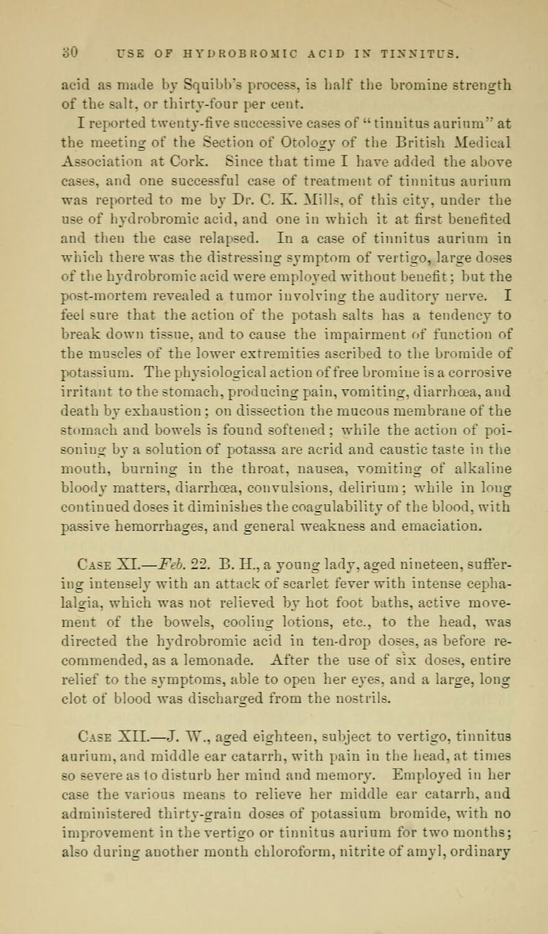 acid as made by Squibh's process, is half the bromine strength of the salt, or thirty-four per cent. I reported twenty-five successive cases of  tinnitus annum at the meeting of the Section of Otology of the British Medical Association at Cork. Since that time I have added the above cases, and one successful case of treatment of tinnitus aurium was reported to me by Dr. C. K. Mills, of this city, under the use of hydrobromic acid, and one in which it at first benefited and then the case relapsed. In a case of tinnitus aurium in which there was the distressing symptom of vertigo, large doses of the hydrobromic acid were employed without benefit; but the post-mortem revealed a tumor involving the auditory nerve. I feel sure that the action of the potash salts has a tendency to break down tissue, and to cause the impairment of function of the muscles of the lower extremities ascribed to the bromide of potassium. The physiological action of free bromine is a corrosive irritant to the stomach, producing pain, vomiting, diarrhoea, and death by exhaustion : on dissection the mucous membrane of the stomach and bowels is found softened; while the action of poi- soning by a solution of potassa are acrid and caustic taste in the mouth, burning in the throat, nausea, vomiting of alkaline bloody matters, diarrhcea, convulsions, delirium; while in long continued doses it diminishes the coagulability of the blood, with passive hemorrhages, and general weakness and emaciation. Case XL—Feb. 22. B. H., a young lady, aged nineteen, suffer- ing intensely with an attack of scarlet fever with intense cepha- lalgia, which was not relieved by hot foot baths, active move- ment of the bowels, cooling lotions, etc., to the head, was directed the hydrobromic acid in ten-drop doses, as before re- commended, as a lemonade. After the use of six doses, entire relief to the symptoms, able to open her eyes, and a large, long clot of blood was discharged from the nostrils. Case XII.—J. TV., aged eighteen, subject to vertigo, tinuitus aurium, and middle ear catarrh, with pain in the head, at times so severe as to disturb her mind and memory. Employed in her case the various means to relieve her middle ear catarrh, and administered thirty-grain doses of potassium bromide, with no improvement in the vertigo or tinnitus aurium for two months; also during auother month chloroform, nitrite of amyl, ordinary