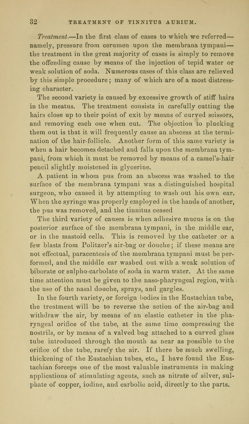 Treatment.—In the first class of cases to which we referred— namely, pressure from cerumen upon the membrana tympani— the treatment in the great majority of cases is simply to remove the offending cause by means of the injection of tepid water or weak solution of soda. Numerous cases of this class are relieved by this simple procedure; many of which are of a most distress- ing character. The second variety is caused by excessive growth of stiff hairs in the meatus. The treatment consists in carefully cutting the hairs close up to their point of exit by means of curved scissors, and removing each one when cut. The objection to plucking them out is that it will frequently cause an abscess at the termi- nation of the hair-follicle. Another form of this same variety is when a hair becomes detached and falls upon the membrana tym- pani, from which it must be removed by means of a camel's-hair pencil slightly moistened in glycerine. A patient in whom pus from an abscess was washed to the surface of the membrana tympani was a distinguished hospital surgeon, who caused it by attempting to wash out his own ear. When the syringe was properly employed in the hands of another, the pus was removed, and the tinnitus ceased The third variety of causes is when adhesive mucus is on the posterior surface of the membrana tympani, in the middle ear, or in the mastoid cells. This is removed by the catheter or a few blasts from Politzer's air-bag or douche; if these means are not effectual, paracentesis of the membrana tympani must be per- formed, and the middle ear washed out with a weak solution of biborate or sulpho-carbolate of soda in warm water. At the same time attention must be given to the naso-pharyngeal region, with / the use of the nasal douche, sprays, and gargles. In the fourth variety, or foreign bodies in the Eustachian tube, the treatment will be to reverse the action of the air-bag and withdraw the air, by means of an elastic catheter in the pha- ryngeal orifice of the tube, at the same time compressing the nostrils, or by means of a valved bag attached to a curved glass tube introduced through the mouth as near as possible to the orifice of the tube, rarefy the air. If there be much swelling, thickening of the Eustachian tubes, etc., I have found the Eus- tachian forceps one of the most valuable instruments in making applications of stimulating agents, such as nitrate of silver, sul- phate of copper, iodine, and carbolic acid, directly to the parts.