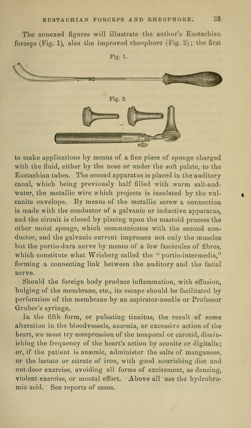 EUSTACHIAN POBOEPB AND RHSOPHOBK. The annexed figures will illustrate the author's Eustachian forceps (Fig. 1), also the improved rbeophore (Fig. 2); the first Fig. 1. !«W£ Fig. 2. to make applications by means of a fine piece of sponge charged with the fluid, either by the nose or under the soft palate, to the Eustachian tubes. The second apparatus is placed in the auditory canal, which being previously half filled with warm salt-and- water, the metallic wire which projects is insulated by the vul- canite envelope. By means of the metallic screw a connection is made with the conductor of a galvanic or inductive apparatus, and the circuit is closed by placing upon the mastoid process the other moist sponge, which communicates with the second con- ductor, and the galvanic current impresses not only the muscles but the portio-dura nerve by means of a few fascicules of fibres, which constitute what Wrisberg called the  portio-intermedia, forming a connecting link between the auditory and the facial nerve. Should the foreign body produce inflammation, with effusion, bulging of the membrane, etc., its escape should be facilitated by perforation of the membrane by an aspirator-needle or Professor Gruber's syringe. In the fifth form, or pulsating tinnitus, the result of some alteration in the bloodvessels, anaemia, or excessive action of the heart, we must try compression of the temporal or carotid, dimin- ishing the frequency of the heart's action by aconite or digitalis; or, if the patient is ansemic, administer the salts of manganese, or the lactate or citrate of iron, with good nourishing diet and out-door exercise, avoiding all forms of excitement, as dancing, violent exercise, or mental effort. Above all use the h}Tdrobro- mic acid. See reports of cases.