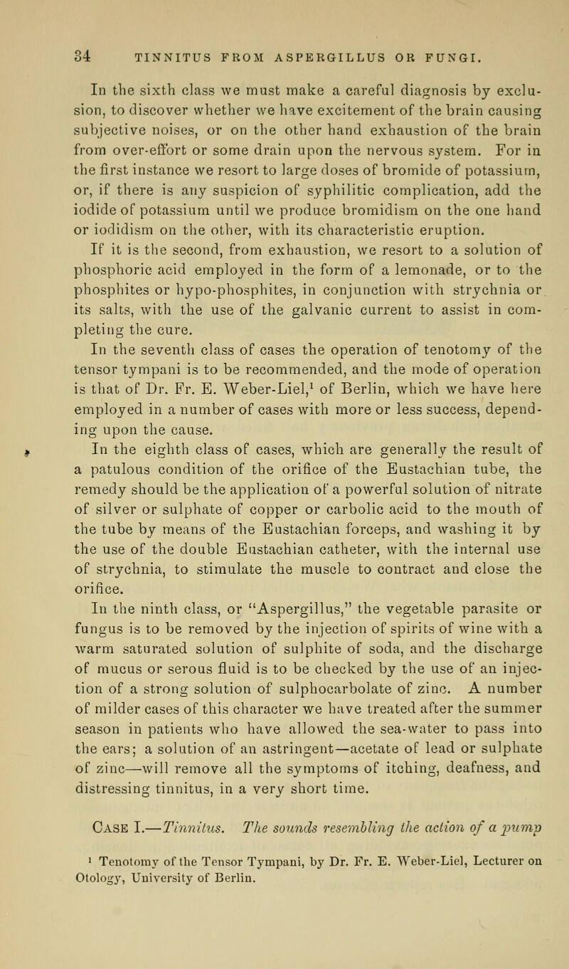 In the sixth class we must make a careful diagnosis by exclu- sion, to discover whether we have excitement of the brain causing subjective noises, or on the other hand exhaustion of the brain from over-effort or some drain upon the nervous system. For in the first instance we resort to large doses of bromide of potassium, or, if there is any suspicion of syphilitic complication, add the iodide of potassium until we produce bromidism on the one hand or iodidism on the other, with its characteristic eruption. If it is the second, from exhaustion, we resort to a solution of phosphoric acid employed in the form of a lemonade, or to the phosphites or hypo-phosphites, in conjunction with strychnia or its salts, with the use of the galvanic current to assist in com- pleting the cure. In the seventh class of cases the operation of tenotomy of the tensor tympani is to be recommended, and the mode of operation is that of Dr. Fr. E. Weber-Liel,1 of Berlin, which we have here employed in a number of cases with more or less success, depend- ing upon the cause. In the eighth class of cases, which are generally the result of a patulous condition of the orifice of the Eustachian tube, the remedy should be the application of a powerful solution of nitrate of silver or sulphate of copper or carbolic acid to the month of the tube by means of the Eustachian forceps, and washing it by the use of the double Eustachian catheter, with the internal use of strychnia, to stimulate the muscle to contract and close the orifice. In the ninth class, or Aspergillus, the vegetable parasite or fungus is to be removed by the injection of spirits of wine with a warm saturated solution of sulphite of soda, and the discharge of mucus or serous fluid is to be checked by the use of an injec- tion of a strong solution of sulphocarbolate of zinc. A number of milder cases of this character we have treated after the summer season in patients who have allowed the sea-water to pass into the ears; a solution of an astringent—acetate of lead or sulphate of zinc—will remove all the symptoms of itching, deafness, and distressing tinnitus, in a very short time. Case I.—Tinnitus. The sounds resembling the action of a pump 1 Tenotomy of the Tensor Tympani, by Dr. Fr. E. Weber-Liel, Lecturer on Otolog}', University of Berlin.