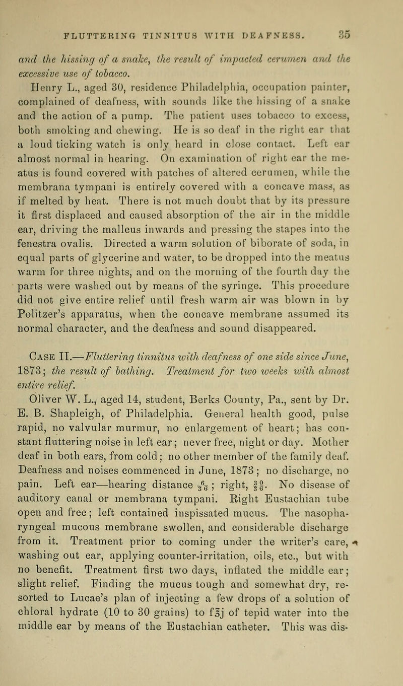 and the hissing of a snake, ike result of impacted cerumen and (lie excessive use of tobacco. Henry L., aged 80, residenee Philadelphia, occupation painter, complained of deafness, with sounds like the hissing of a snake and the action of a pump. The patient uses tobacco to excess, both smoking and chewing. He is so deaf in the right ear that a loud ticking watch is only heard in close contact. Left ear almost normal in hearing. On examination of right ear the me- atus is found covered with patches of altered cerumen, while the membrana tympani is entirely covered with a concave mass, as if melted by heat. There is not much doubt that by its pressure it first displaced and caused absorption of the air in the middle ear, driving the malleus inwards and pressing the stapes into the fenestra ovalis. Directed a warm solution of biborate of soda, in equal parts of gtycerine and water, to be dropped into the meatus warm for three nights, and on the morning of the fourth day the parts were washed out by means of the syringe. This procedure did not give entire relief until fresh warm air was blown in by Politzer's apparatus, when the concave membrane assumed its normal character, and the deafness and sound disappeared. Case II.—Fluttering tinnitus with deafness of one side since June, 1873; the result of bathing. Treatment for two weeks ivith almost entire relief. Oliver W. L., aged 14, student, Berks County, Pa., sent by Dr. B. B. Shapleigh, of Philadelphia. General health good, pulse rapid, no valvular murmur, no enlargement of heart; has con- stant fluttering noise in left ear; never free, night or day. Mother deaf in both ears, from cold ; no other member of the family deaf. Deafness and noises commenced in June, 1873 ; no discharge, no pain. Left ear—hearing distance/g ; right, fg. No disease of auditory canal or membrana tympani. Eight Eustachian tube open and free; left contained inspissated mucus. The nasopha- ryngeal mucous membrane swollen, and considerable discharge from it. Treatment prior to coming under the writer's care, * washing out ear, applying counter-irritation, oils, etc., but with no benefit. Treatment first two days, inflated the middle ear; slight relief. Finding the mucus tough and somewhat dry, re- sorted to Lucae's plan of injecting a few drops of a solution of chloral hydrate (10 to 30 grains) to fsj of tepid water into the middle ear by means of the Eustachian catheter. This was dis-