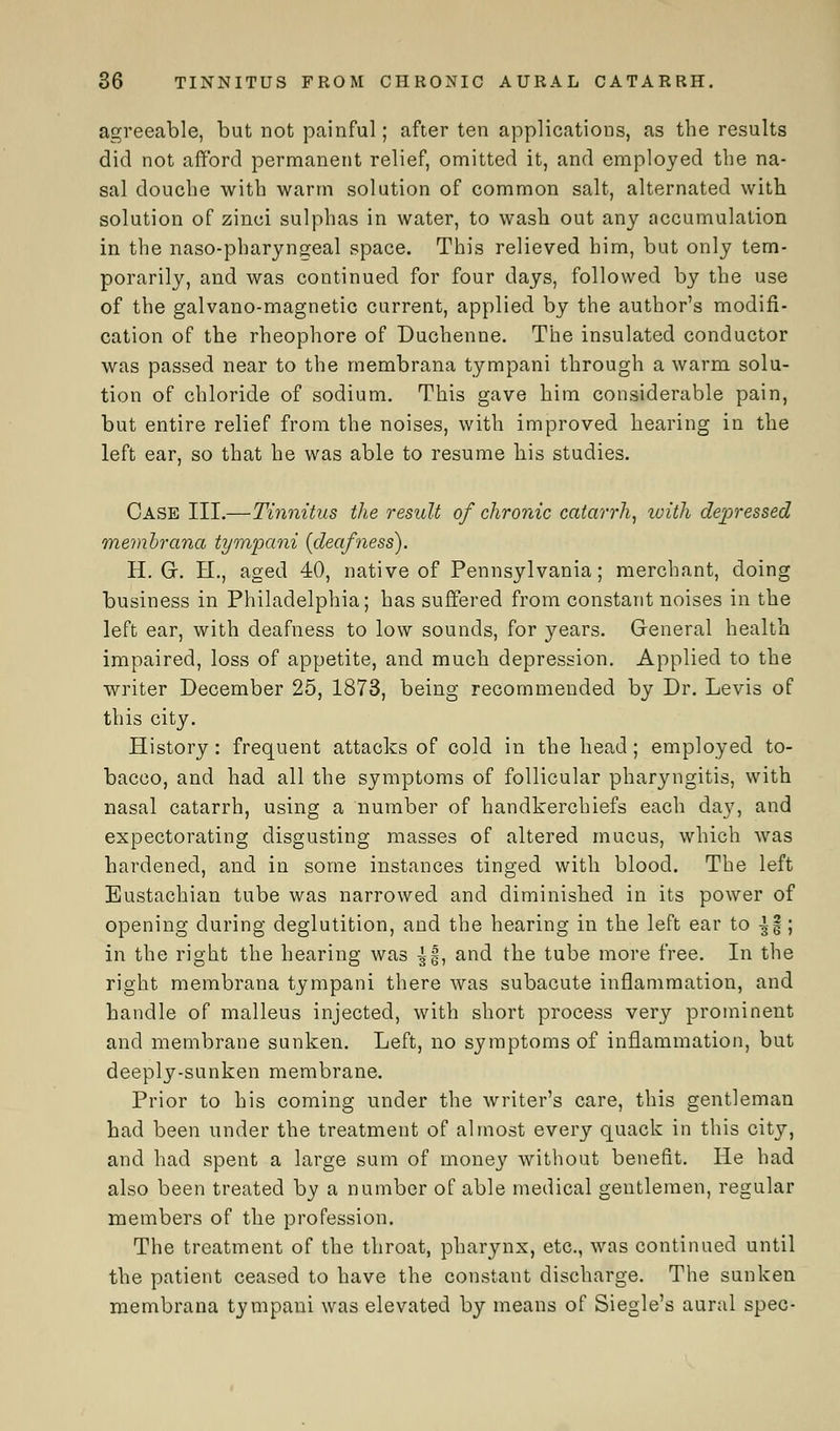 agreeable, but not painful; after ten applications, as the results did not afford permanent relief, omitted it, and employed the na- sal douche with warm solution of common salt, alternated with solution of zinci sulphas in water, to wash out any accumulation in the naso-pharyngeal space. This relieved him, but only tem- porarily, and was continued for four days, followed by the use of the galvano-magnetic current, applied by the author's modifi- cation of the rheophore of Duchenne. The insulated conductor was passed near to the membrana tympani through a warm solu- tion of chloride of sodium. This gave him considerable pain, but entire relief from the noises, with improved hearing in the left ear, so that he was able to resume his studies. Case III.—Tinnitus the result of chronic catarrh, loith depressed membrana tympani [deafness). H. G. H., aged 40, native of Pennsylvania; merchant, doing business in Philadelphia; has suffered from constant noises in the left ear, with deafness to low sounds, for years. General health impaired, loss of appetite, and much depression. Applied to the writer December 25, 1873, being recommended by Dr. Levis of this city. History: frequent attacks of cold in the head; employed to- bacco, and had all the symptoms of follicular pharyngitis, with nasal catarrh, using a number of handkerchiefs each day, and expectorating disgusting masses of altered mucus, which was hardened, and in some instances tinged with blood. The left Eustachian tube was narrowed and diminished in its power of opening during deglutition, and the hearing in the left ear to \%\ in the right the hearing was £§, and the tube more free. In the right membrana tympani there was subacute inflammation, and handle of malleus injected, with short process very prominent and membrane sunken. Left, no symptoms of inflammation, but deeply-sunken membrane. Prior to his coming under the writer's care, this gentleman had been under the treatment of almost every quack in this city, and had spent a large sum of money without benefit. He had also been treated by a number of able medical gentlemen, regular members of the profession. The treatment of the throat, pharynx, etc., was continued until the patient ceased to have the constant discharge. The sunken membrana tympani was elevated by means of Siegle's aural spec-